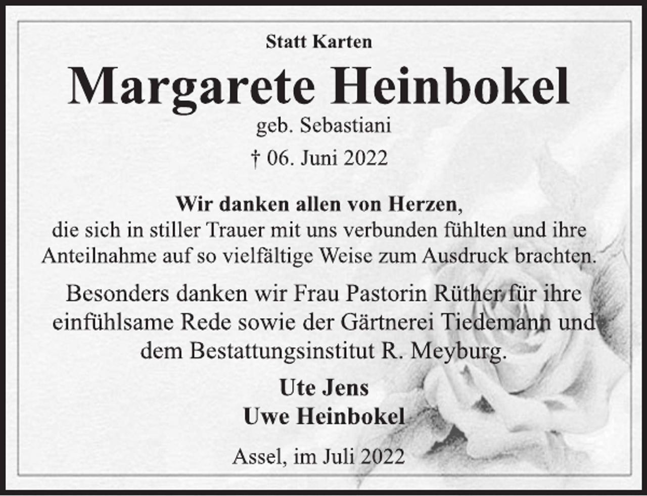 <p>Statt Karten<br />Margarete Heinbokel<br />geb. Sebastiani<br />† 06. Juni 2022<br />Wir danken allen von Herzen,<br />die sich in stiller Trauer mit uns verbunden fühlten und ihre<br />Anteilnahme auf so vielfältige Weise zum Ausdruck brachten.<br />Besonders danken wir Frau Pastorin Rüther für ihre<br />einfühlsame Rede sowie der Gärtnerei Tiedemann und<br />dem Bestattungsinstitut R. Meyburg.<br />Ute Jens<br />Uwe Heinbokel<br />Assel, im Juli 2022</p>