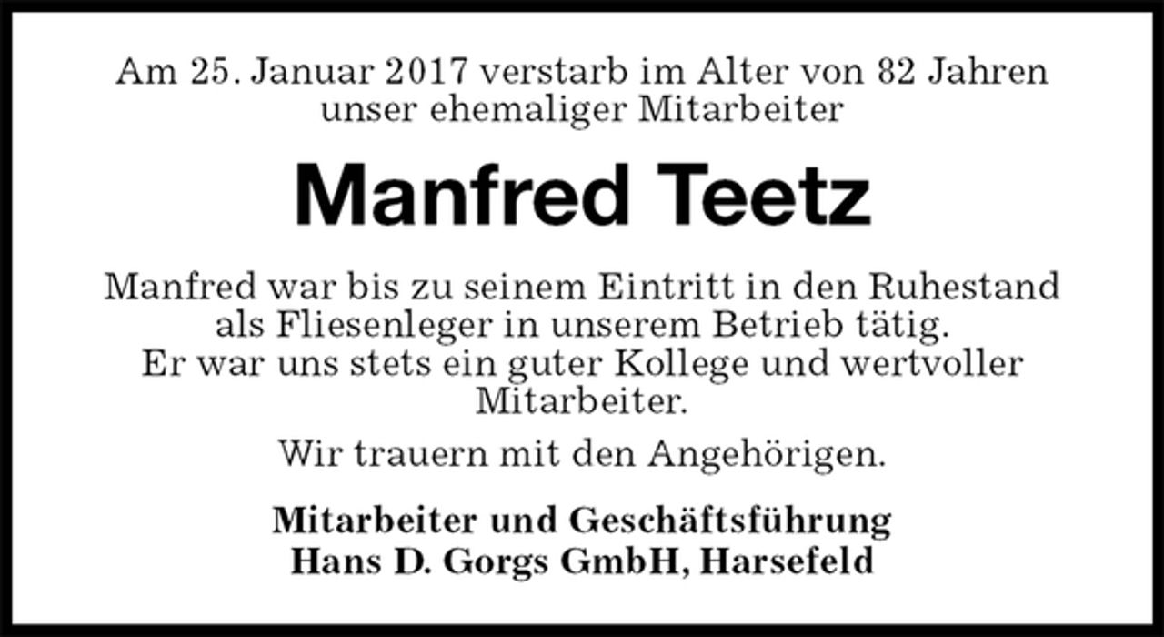 <p>Am 25. Januar 2017 verstarb im Alter von 82 Jahren<br />unser ehemaliger Mitarbeiter<br />Manfred Teetz<br />Manfred war bis zu seinem Eintritt in den Ruhestand als Fliesenleger in unserem Betrieb tätig.<br />Er war uns stets ein guter Kollege und wertvoller<br />Mitarbeiter.<br />Wir trauern mit den Angehörigen.<br />Mitarbeiter und Geschäftsführung<br />Hans D. Gorgs GmbH, Harsefeld</p>