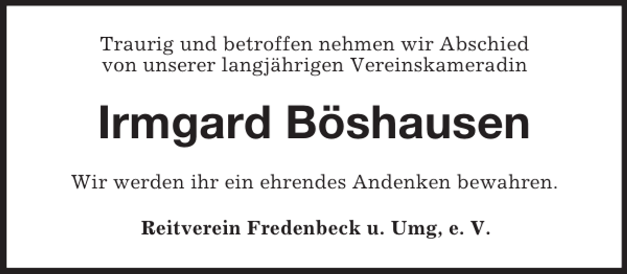 <p>Traurig und betroffen nehmen wir Abschied<br />von unserer langjährigen Vereinskameradin</p><p>Irmgard Böshausen<br />Wir werden ihr ein ehrendes Andenken bewahren.<br />Reitverein Fredenbeck u. Umg, e. V.</p>