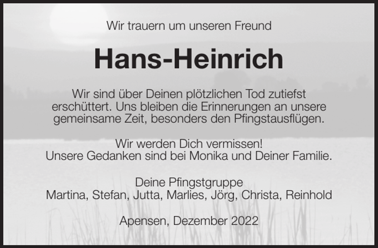<p>Wir trauern um unseren Freund<br />Hans-Heinrich<br />Wir sind über Deinen plötzlichen Tod zutiefst<br />erschüttert. Uns bleiben die Erinnerungen an unsere<br />gemeinsame Zeit, besonders den Pfingstausflügen.</p><p>Wir werden Dich vermissen!<br />Unsere Gedanken sind bei Monika und Deiner Familie.<br />Deine Pfingstgruppe<br />Martina, Stefan, Jutta, Marlies, Jörg, Christa, Reinhold<br />Apensen, Dezember 2022</p>