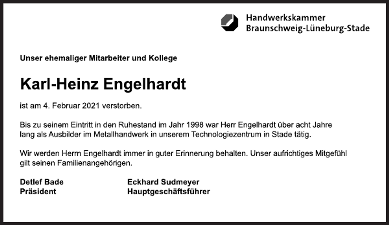 <p>Handwerkskammer Braunschweig-Lüneburg-Stade<br />Unser ehemaliger Mitarbeiter und Kollege<br />Karl-Heinz Engelhardt<br />ist am 4. Februar 2021 verstorben.<br />Bis zu seinem Eintritt in den Ruhestand im Jahr 1998 war Herr Engelhardt über acht Jahre<br />lang als Ausbilder im Metallhandwerk in unserem Technologiezentrum in Stade tätig.<br />Wir werden Herrn Engelhardt immer in guter Erinnerung behalten. Unser aufrichtiges Mitgefühl<br />gilt seinen Familienangehörigen.<br />Detlef Bade<br />Präsident<br />Eckhard Sudmeyer<br />Hauptgeschäftsführer</p>