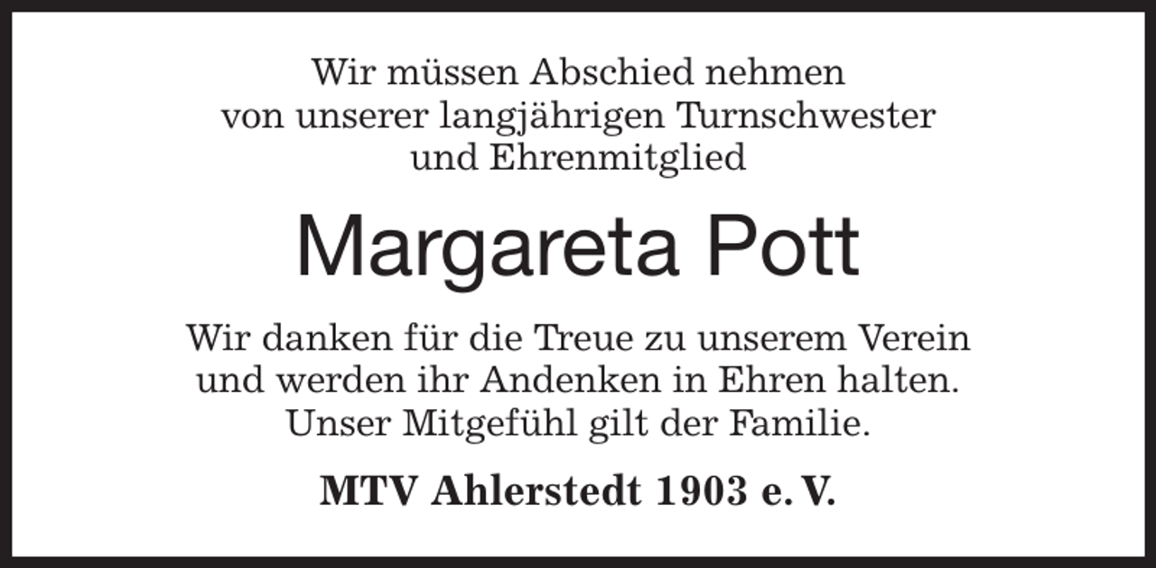 <p>Wir müssen Abschied nehmen<br />von unserer langjährigen Turnschwester<br />und Ehrenmitglied<br />Margareta Pott<br />Wir danken für die Treue zu unserem Verein<br />und werden ihr Andenken in Ehren halten.<br />Unser Mitgefühl gilt der Familie.<br />MTV Ahlerstedt 1903 e. V.</p>