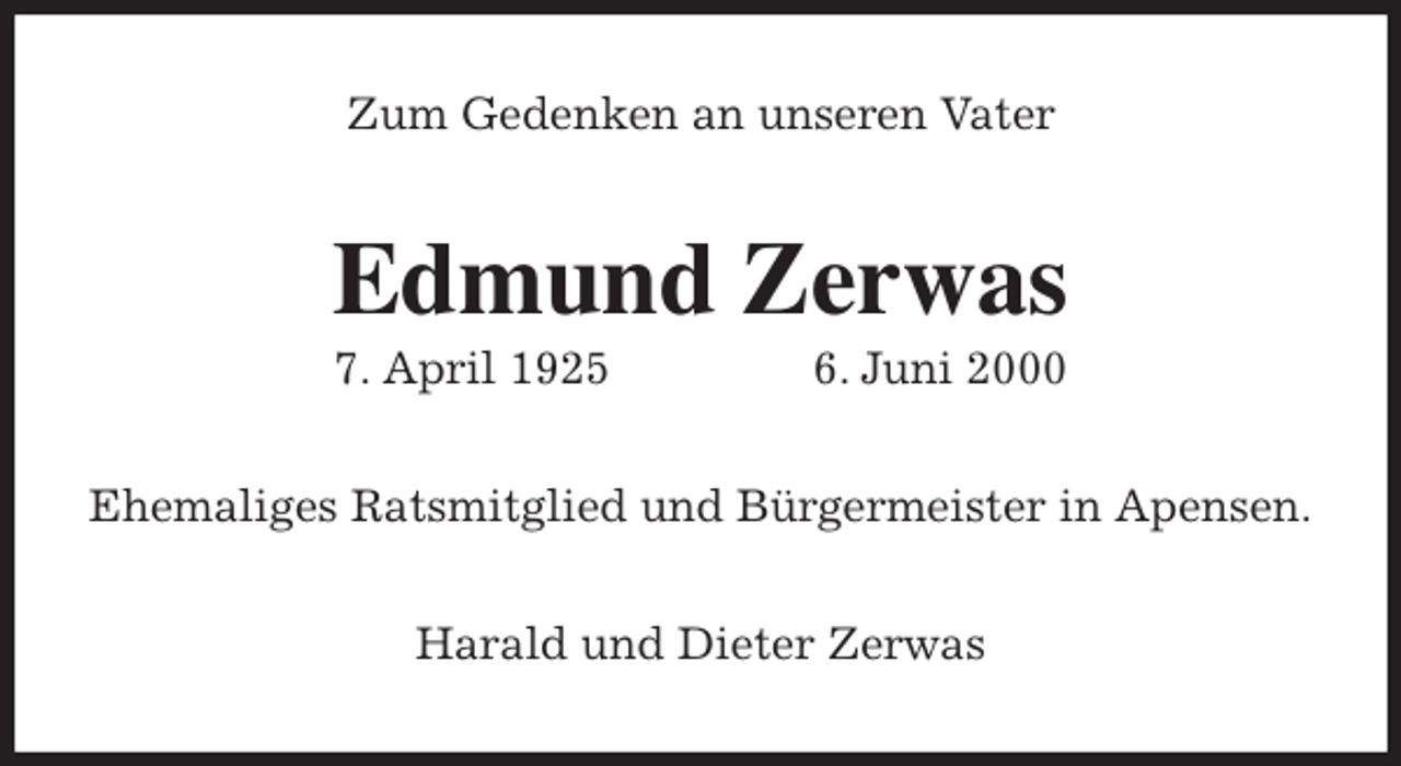 <p>Zum Gedenken an unseren Vater<br />Edmund Zerwas<br />7. April 1925 6. Juni 2000<br />Ehemaliges Ratsmitglied und Bürgermeister in Apensen.<br />Harald und Dieter Zerwas</p>