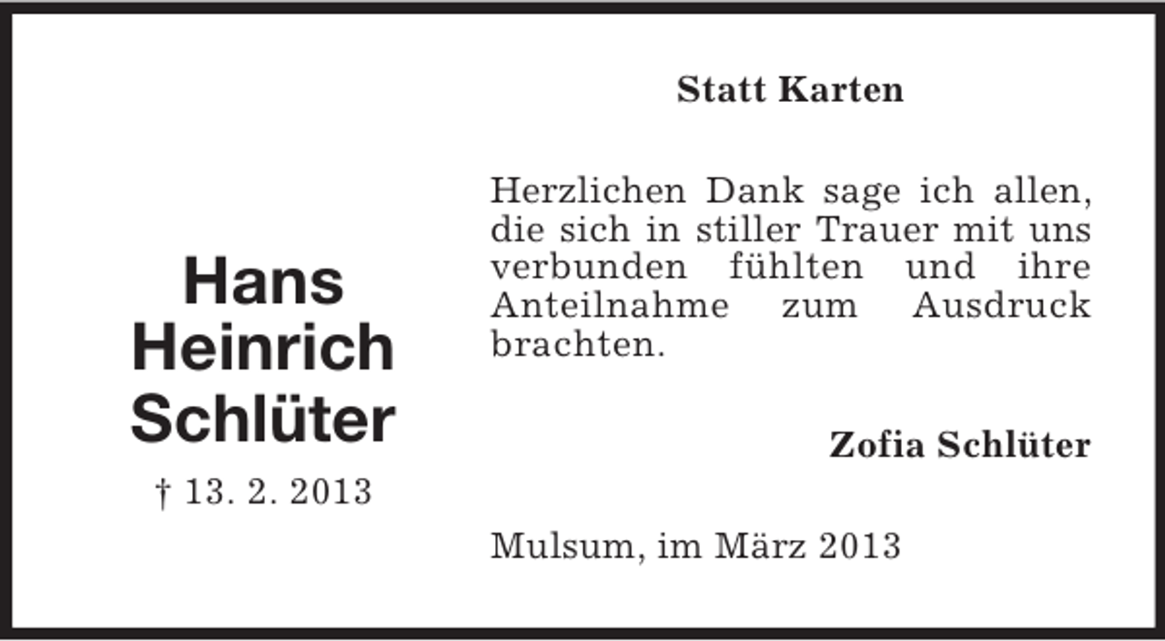 <p>Statt Karten</p><p>Hans<br />Heinrich<br />Schlüter</p><p>Herzlichen Dank sage ich allen,<br />die sich in stiller Trauer mit uns<br />verbunden fühlten und ihre<br />Anteilnahme zum Ausdruck<br />brachten.<br />Zofia Schlüter</p><p>† 13. 2. 2013<br />Mulsum, im März 2013</p>