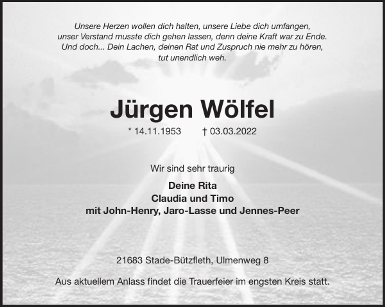 <p>Unsere Herzen wollen dich halten, unsere Liebe dich umfangen,<br />unser Verstand musste dich gehen lassen, denn deine Kraft war zu Ende.<br />Und doch... Dein Lachen, deinen Rat und Zuspruch nie mehr zu hören,<br />tut unendlich weh.</p>
<p>Jürgen Wölfel<br />* 14.11.1953 † 03.03.2022<br />Wir sind sehr traurig<br />Deine Rita<br />Claudia und Timo<br />mit John-Henry, Jaro-Lasse und Jennes-Peer</p>
<p>21683 Stade-Bützfleth, Ulmenweg 8</p>
<p>Aus aktuellem Anlass findet die Trauerfeier im engsten Kreis statt.</p>