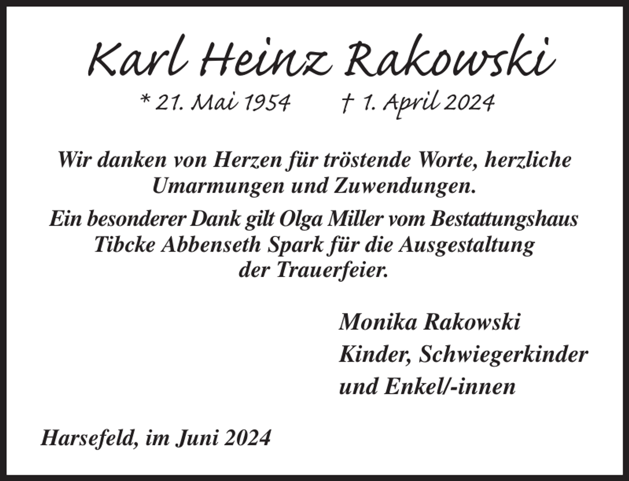 <p>Karl Heinz Rakowski<br />* 21. Mai 1954 † 1. April 2024<br />Wir danken von Herzen für tröstende Worte, herzliche Umarmungen und Zuwendungen.<br />Ein besonderer Dank gilt Olga Miller vom Bestattungshaus Tibcke Abbenseth Spark für die Ausgestaltung<br />der Trauerfeier.<br />Monika Rakowski<br />Kinder, Schwiegerkinder<br />und Enkel/-innen<br />Harsefeld, im Juni 2024</p>