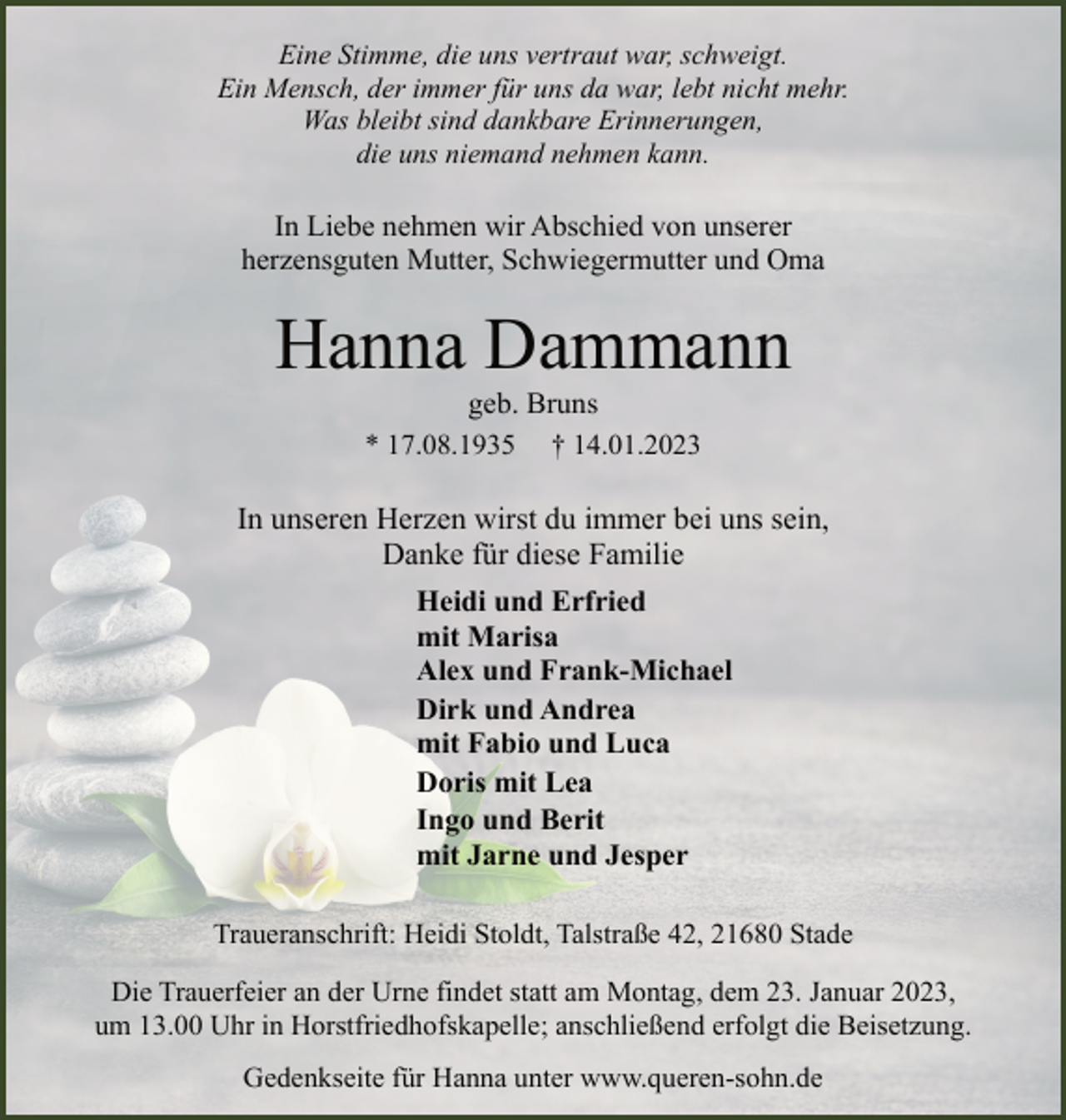 <p>Eine Stimme, die uns vertraut war, schweigt.<br />Ein Mensch, der immer für uns da war, lebt nicht mehr.<br />Was bleibt sind dankbare Erinnerungen,<br />die uns niemand nehmen kann.<br />In Liebe nehmen wir Abschied von unserer<br />herzensguten Mutter, Schwiegermutter und Oma<br />Hanna Dammann<br />geb. Bruns<br />* 17.08.1935 † 14.01.2023<br />In unseren Herzen wirst du immer bei uns sein,<br />Danke für diese Familie<br />Heidi und Erfried<br />mit Marisa<br />Alex und Frank-Michael<br />Dirk und Andrea<br />mit Fabio und Luca<br />Doris mit Lea<br />Ingo und Berit<br />mit Jarne und Jesper<br />Traueranschrift: Heidi Stoldt, Talstraße 42, 21680 Stade<br />Die Trauerfeier an der Urne findet statt am Montag, dem 23. Januar 2023,<br />um 13.00 Uhr in Horstfriedhofskapelle; anschließend erfolgt die Beisetzung.<br />Gedenkseite für Hanna unter www.queren-sohn.de</p>
