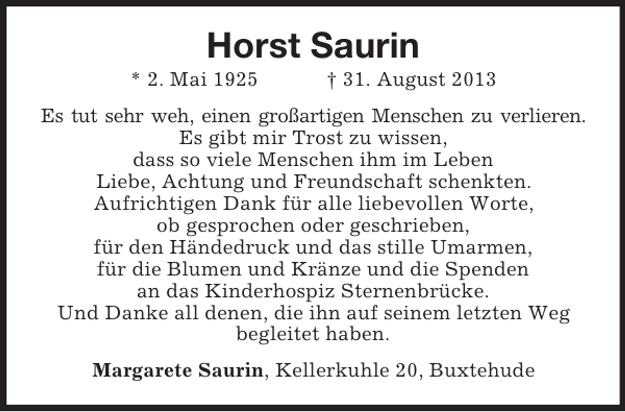 <p>Horst Saurin<br />* 2. Mai 1925</p><p>† 31. August 2013</p><p>Es tut sehr weh, einen großartigen Menschen zu verlieren.<br />Es gibt mir Trost zu wissen,<br />dass so viele Menschen ihm im Leben<br />Liebe, Achtung und Freundschaft schenkten.<br />Aufrichtigen Dank für alle liebevollen Worte,<br />ob gesprochen oder geschrieben,<br />für den Händedruck und das stille Umarmen,<br />für die Blumen und Kränze und die Spenden<br />an das Kinderhospiz Sternenbrücke.<br />Und Danke all denen, die ihn auf seinem letzten Weg<br />begleitet haben.<br />Margarete Saurin, Kellerkuhle 20, Buxtehude</p>