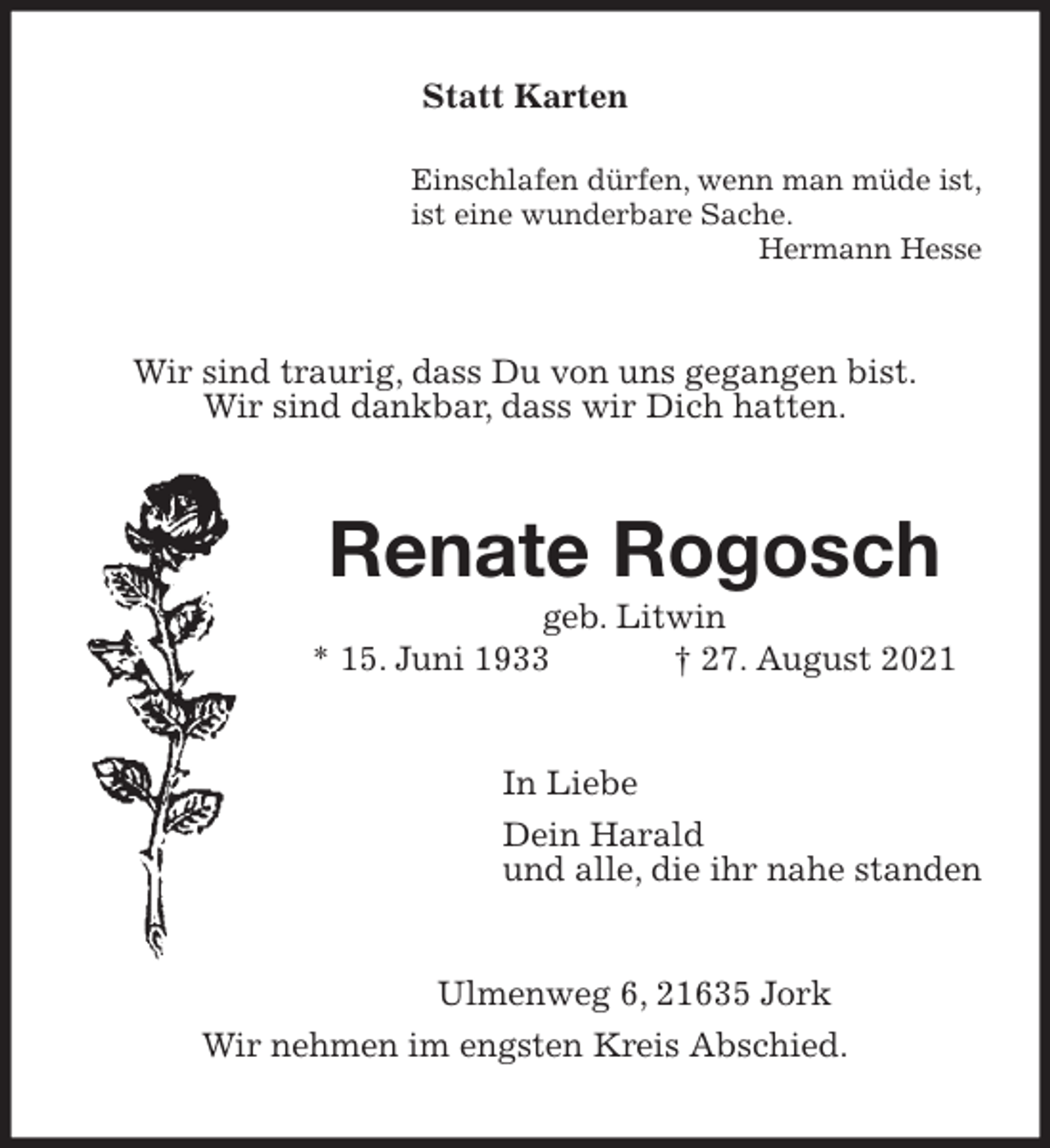 <p>Statt Karten<br />Einschlafen dürfen, wenn man müde ist,<br />ist eine wunderbare Sache.<br />Hermann Hesse<br />Wir sind traurig, dass Du von uns gegangen bist.<br />Wir sind dankbar, dass wir Dich hatten.<br />Renate Rogosch<br />geb. Litwin<br />* 15. Juni 1933 † 27. August 2021<br />In Liebe<br />Dein Harald<br />und alle, die ihr nahe standen<br />Ulmenweg 6, 21635 Jork<br />Wir nehmen im engsten Kreis Abschied.</p>