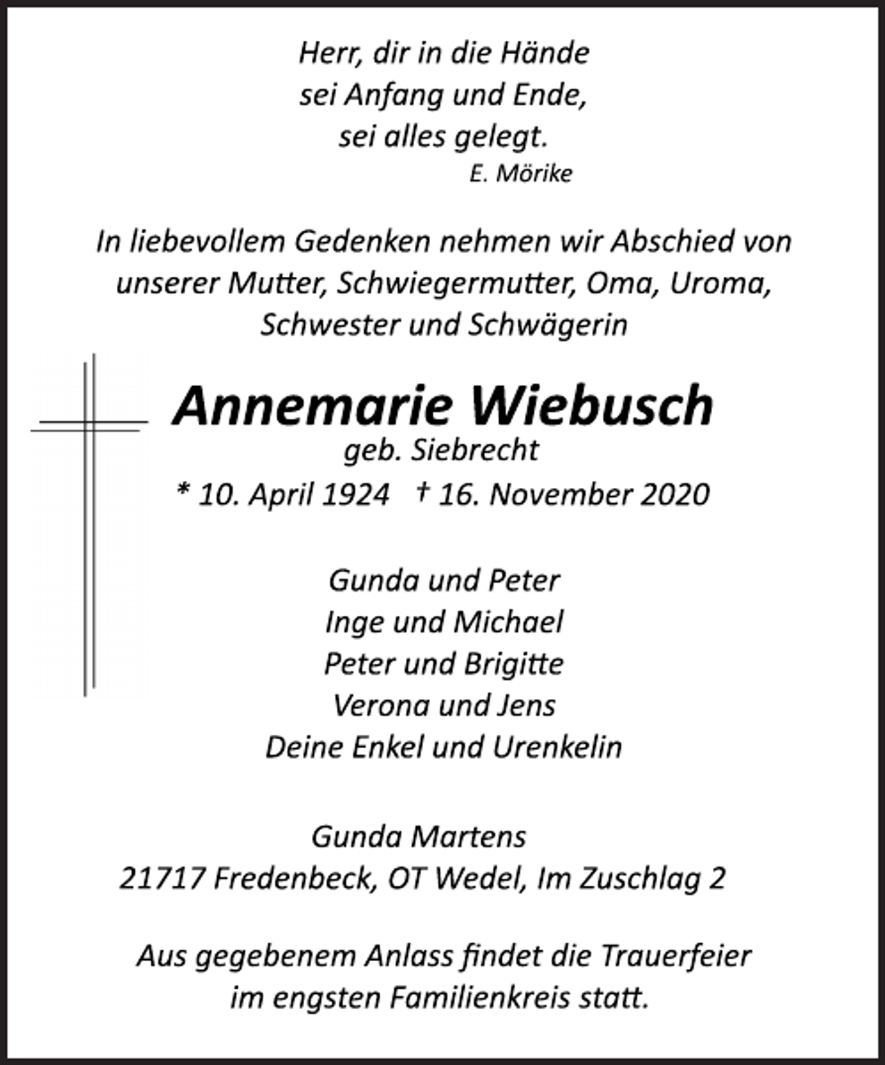 <p>Herr, dir in die Hände<br />sei Anfang und Ende,<br />sei alles gelegt.<br />E. Mörike<br />In liebevollem Gedenken nehmen wir Abschied von<br />unserer Mutter, Schwiegermutter, Oma, Uroma,<br />Schwester und Schwägerin<br />Annemarie Wiebusch<br />geb. Siebrecht<br />* 10. April 1924 † 16. November 2020<br />Gunda und Peter<br />Inge und Michael<br />Peter und Brigitte<br />Verona und Jens<br />Deine Enkel und Urenkelin<br />Gunda Martens<br />21717 Fredenbeck, OT Wedel, Im Zuschlag 2<br />Aus gegebenem Anlass findet die Trauerfeierim engsten Familienkreis statt.</p>