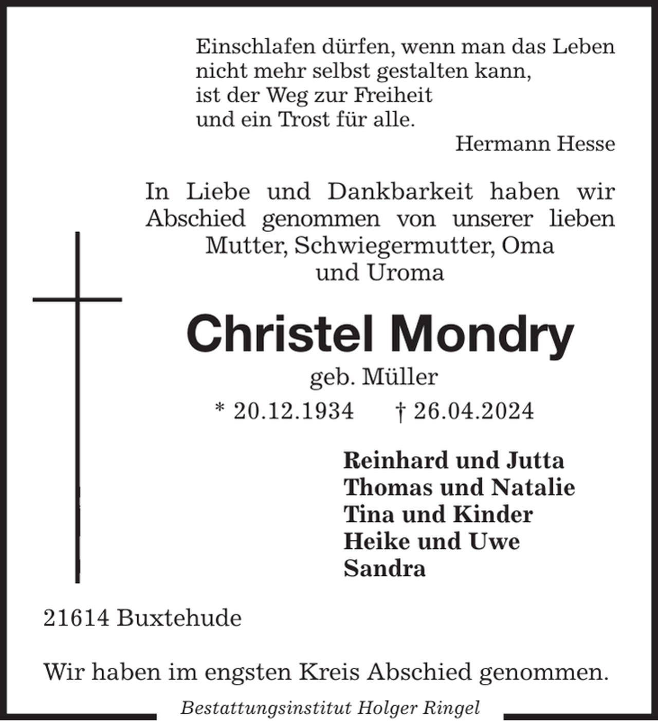 <p>Einschlafen dürfen, wenn man das Leben<br />nicht mehr selbst gestalten kann,<br />ist der Weg zur Freiheit<br />und ein Trost für alle.<br />Hermann Hesse<br />In Liebe und Dankbarkeit haben wir<br />Abschied genommen von unserer lieben<br />Mutter, Schwiegermutter, Oma<br />und Uroma<br />Christel Mondry<br />geb. Müller<br />* 20.12.1934 † 26.04.2024<br />Reinhard und Jutta<br />Thomas und Natalie<br />Tina und Kinder<br />Heike und Uwe<br />Sandra<br />21614 Buxtehude</p><p>Wir haben im engsten Kreis Abschied genommen.<br />Bestattungsinstitut Holger Ringel</p>