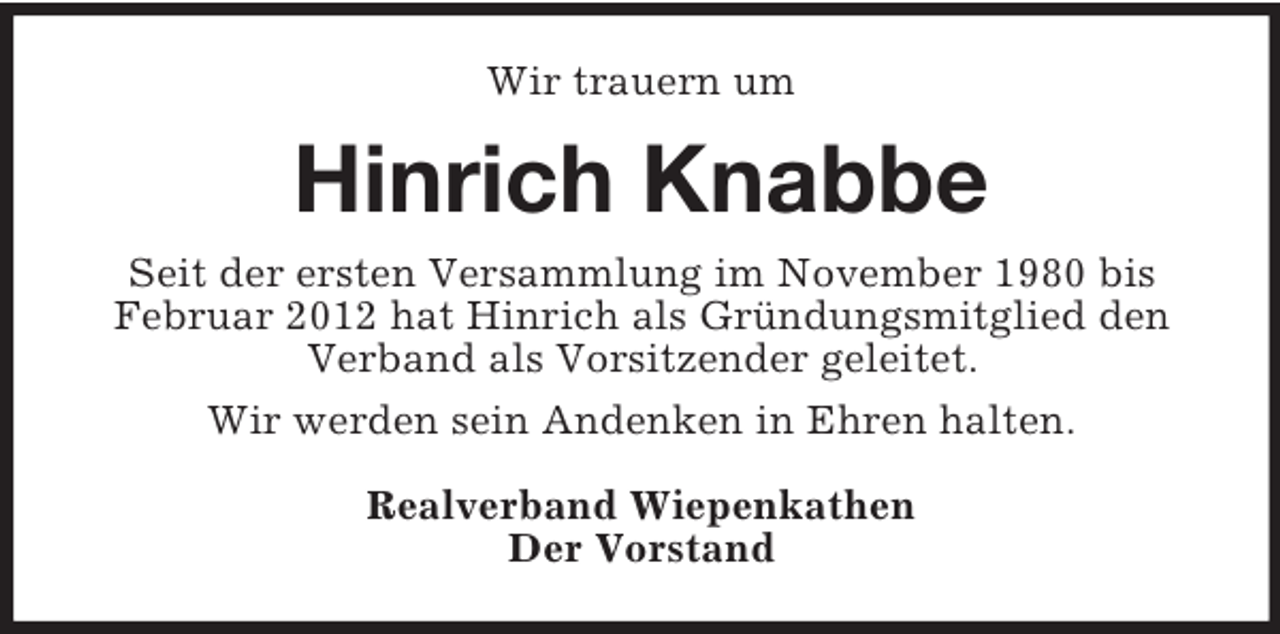 <p>Wir trauern um<br />Hinrich Knabbe<br />Seit der ersten Versammlung im November 1980 bis Februar 2012 hat Hinrich als Gründungsmitglied den Verband als Vorsitzender geleitet.<br />Wir werden sein Andenken in Ehren halten.<br />Realverband Wiepenkathen<br />Der Vorstand</p>