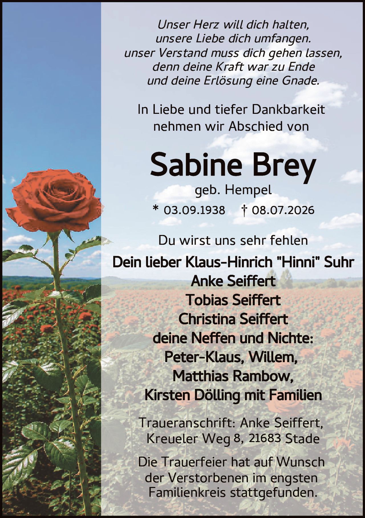 <p><i>Unser Herz will dich halten,<br>unsere Liebe dich umfangen.<br>unser Verstand muss dich gehen lassen,<br>denn deine Kraft war zu Ende<br>und deine Erlösung eine Gnade.</i></p><p>In Liebe und tiefer Dankbarkeit nehmen wir Abschied von</p><p><strong>Sabine Brey</strong><br>geb. Hempel</p><p>* 03.09.1938 † 08.07.2026</p><p>Du wirst uns sehr fehlen</p><p>Dein lieber Klaus-Hinrich "Hinni" Suhr<br>Anke Seiffert<br>Tobias Seiffert<br>Christina Seiffert<br>deine Neffen und Nichte:<br>Peter-Klaus, Willem,<br>Matthias Rambow,<br>Kirsten Dölling mit Familien</p><p>Traueranschrift: Anke Seiffert,<br>Kreueler Weg 8, 21683 Stade</p><p>Die Trauerfeier hat auf Wunsch der Verstorbenen im engsten Familienkreis stattgefunden.</p>