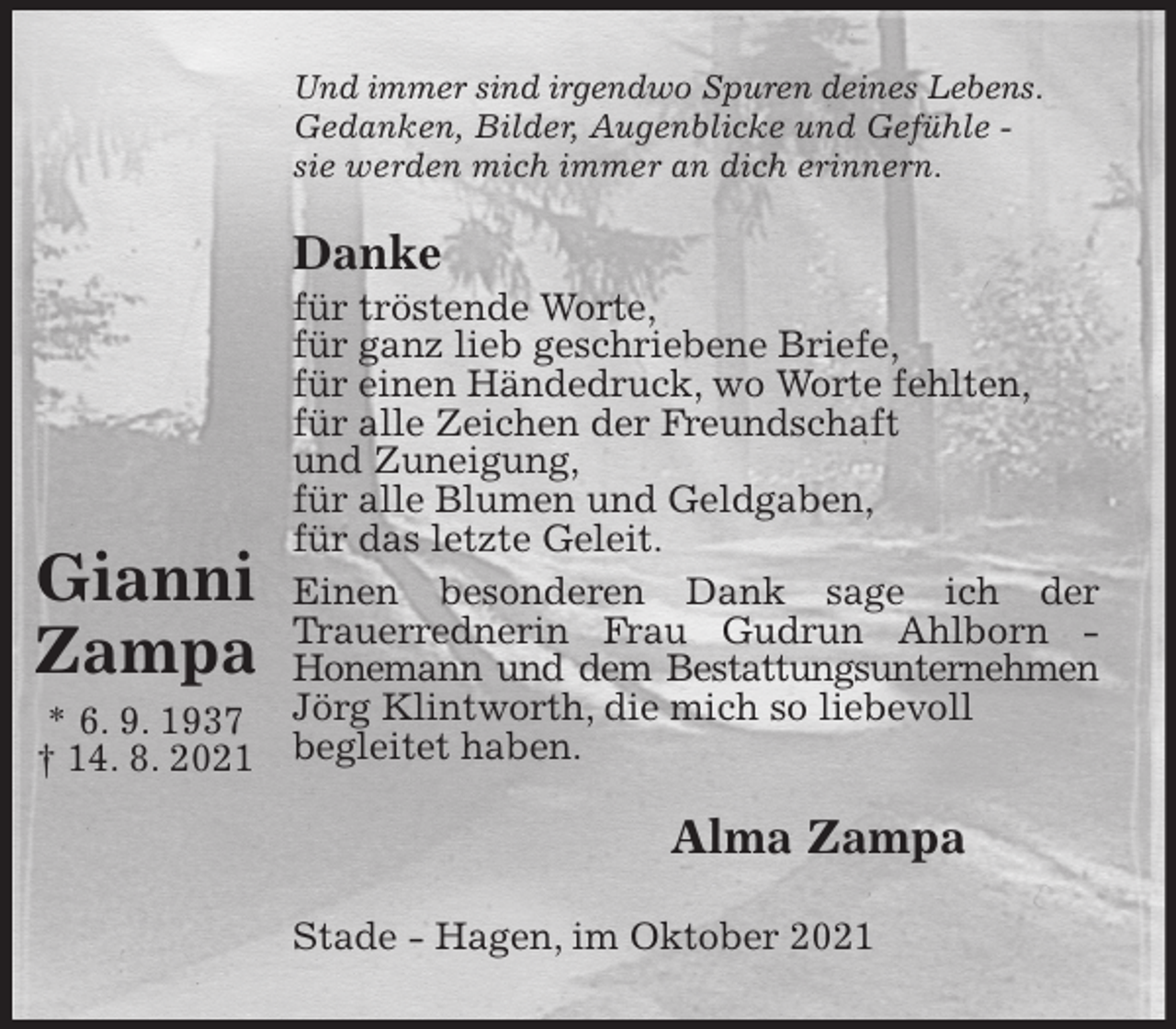 <p>Und immer sind irgendwo Spuren deines Lebens.<br />Gedanken, Bilder, Augenblicke und Gefühle -<br />sie werden mich immer an dich erinnern.<br />Danke<br />für tröstende Worte,<br />für ganz lieb geschriebene Briefe,<br />für einen Händedruck, wo Worte fehlten,<br />für alle Zeichen der Freundschaft<br />und Zuneigung,<br />für alle Blumen und Geldgaben,<br />für das letzte Geleit.<br />Einen besonderen Dank sage ich der<br />Trauerrednerin Frau Gudrun Ahlborn -<br />Honemann und dem Bestattungsunternehmen Jörg Klintworth, die mich so liebevoll<br />begleitet haben.<br />Alma Zampa<br />Stade - Hagen, im Oktober 2021</p>
<p>Gianni<br />Zampa<br />* 6. 9. 1937<br />† 14. 8. 2021</p>