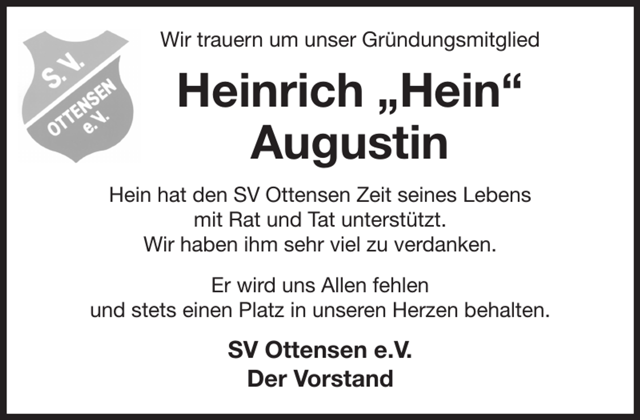 <p>Wir trauern um unser Gründungsmitglied<br />Heinrich „Hein“ Augustin<br />Hein hat den SV Ottensen Zeit seines Lebens<br />mit Rat und Tat unterstützt.<br />Wir haben ihm sehr viel zu verdanken.<br />Er wird uns Allen fehlen<br />und stets einen Platz in unseren Herzen behalten.<br />SV Ottensen e.V.<br />Der Vorstand</p>