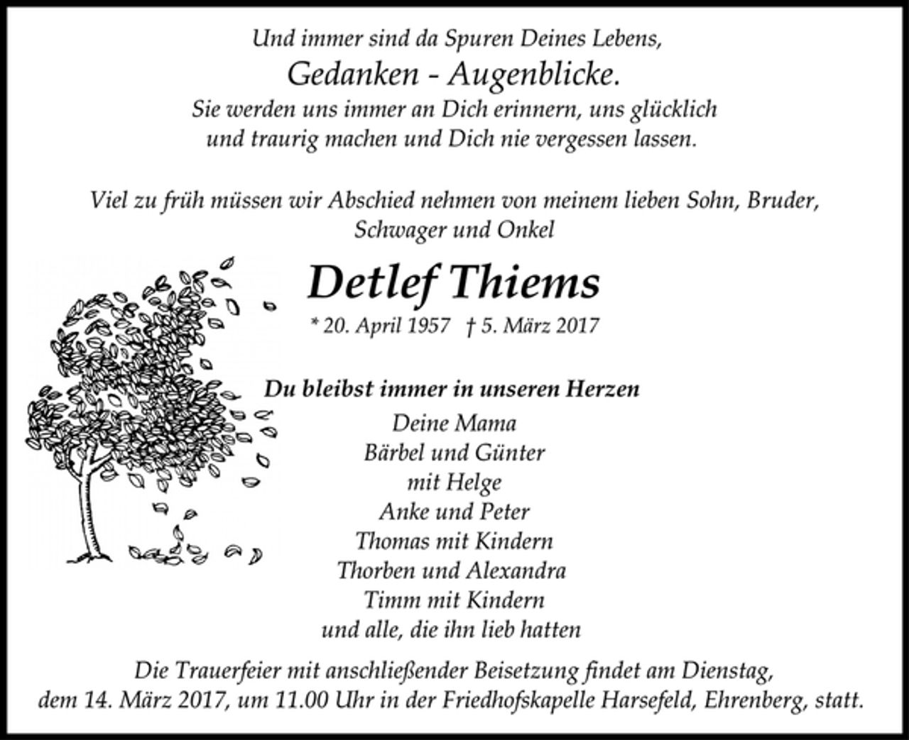 <p>Und immer sind da Spuren Deines Lebens,<br />Gedanken - Augenblicke.<br />Sie werden uns immer an Dich erinnern, uns glücklich<br />und traurig machen und Dich nie vergessen lassen.<br />Viel zu früh müssen wir Abschied nehmen von meinem lieben Sohn, Bruder,<br />Schwager und Onkel<br />Detlef Thiems<br />* 20. April 1957 † 5. März 2017<br />Du bleibst immer in unseren Herzen<br />Deine Mama<br />Bärbel und Günter<br />mit Helge<br />Anke und Peter<br />Thomas mit Kindern<br />Thorben und Alexandra<br />Timm mit Kindern<br />und alle, die ihn lieb hatten<br />Die Trauerfeier mit anschließender Beisetzung findet am Dienstag,<br />dem 14. März 2017, um 11.00 Uhr in der Friedhofskapelle Harsefeld, Ehrenberg, statt.</p>