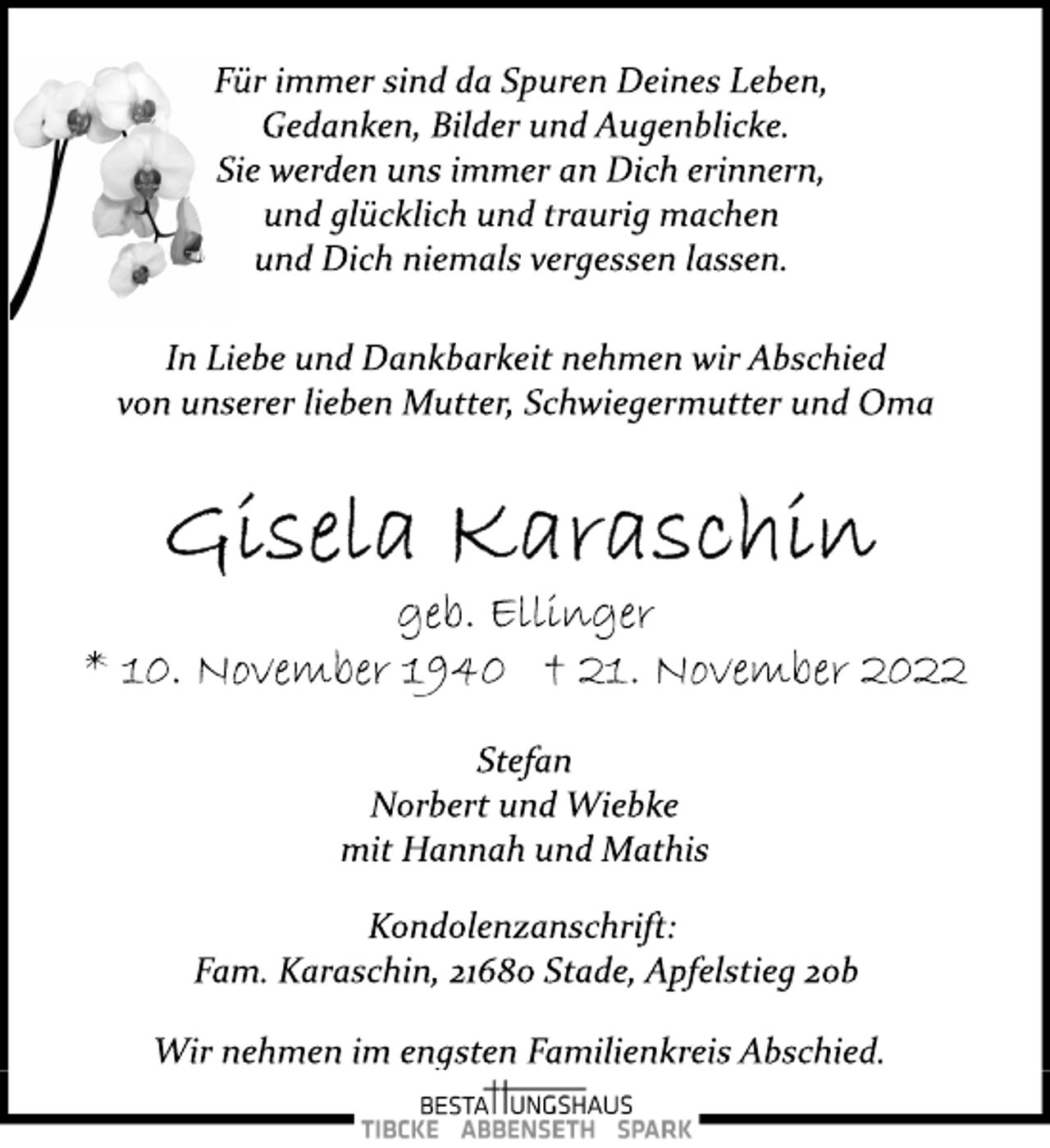 <p>Für immer sind da Spuren Deines Leben,<br />Gedanken, Bilder und Augenblicke.<br />Sie werden uns immer an Dich erinnern,<br />und glücklich und traurig machen<br />und Dich niemals vergessen lassen.<br />In Liebe und Dankbarkeit nehmen wir Abschied<br />von unserer lieben Mutter, Schwiegermutter und Oma<br />Gisela Karaschin<br />geb. Ellinger<br />* 10. November 1940 + 21. November 2022<br />Stefan<br />Norbert und Wiebke<br />mit Hannah und Mathis<br />Kondolenzanschrift:<br />Fam. Karaschin, 21680 Stade, Apfelstieg 20b<br />Wir nehmen im engsten Familienkreis Abschied.</p>