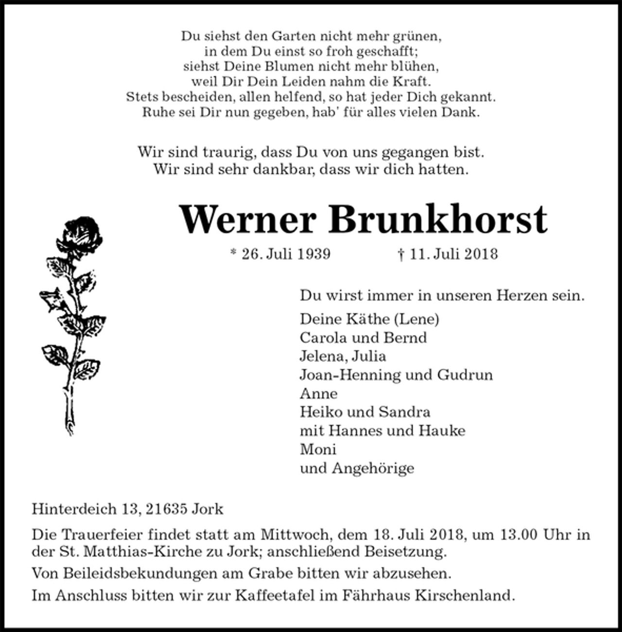 <p>Du siehst den Garten nicht mehr grünen,<br />in dem Du einst so froh geschafft;<br />siehst Deine Blumen nicht mehr blühen,<br />weil Dir Dein Leiden nahm die Kraft.<br />Stets bescheiden, allen helfend, so hat jeder Dich gekannt.<br />Ruhe sei Dir nun gegeben, hab' für alles vielen Dank.<br />Wir sind traurig, dass Du von uns gegangen bist.<br />Wir sind sehr dankbar, dass wir dich hatten.<br />Werner Brunkhorst<br />* 26. Juli 1939 † 11. Juli 2018<br />Du wirst immer in unseren Herzen sein.<br />Deine Käthe (Lene)<br />Carola und Bernd<br />Jelena, Julia<br />Joan-Henning und Gudrun<br />Anne<br />Heiko und Sandra<br />mit Hannes und Hauke<br />Moni<br />und Angehörige<br />Hinterdeich 13, 21635 Jork<br />Die Trauerfeier findet statt am Mittwoch, dem 18. Juli 2018, um 13.00 Uhr in<br />der St. Matthias-Kirche zu Jork; anschließend Beisetzung.<br />Von Beileidsbekundungen am Grabe bitten wir abzusehen.<br />Im Anschluss bitten wir zur Kaffeetafel im Fährhaus Kirschenland.</p>
