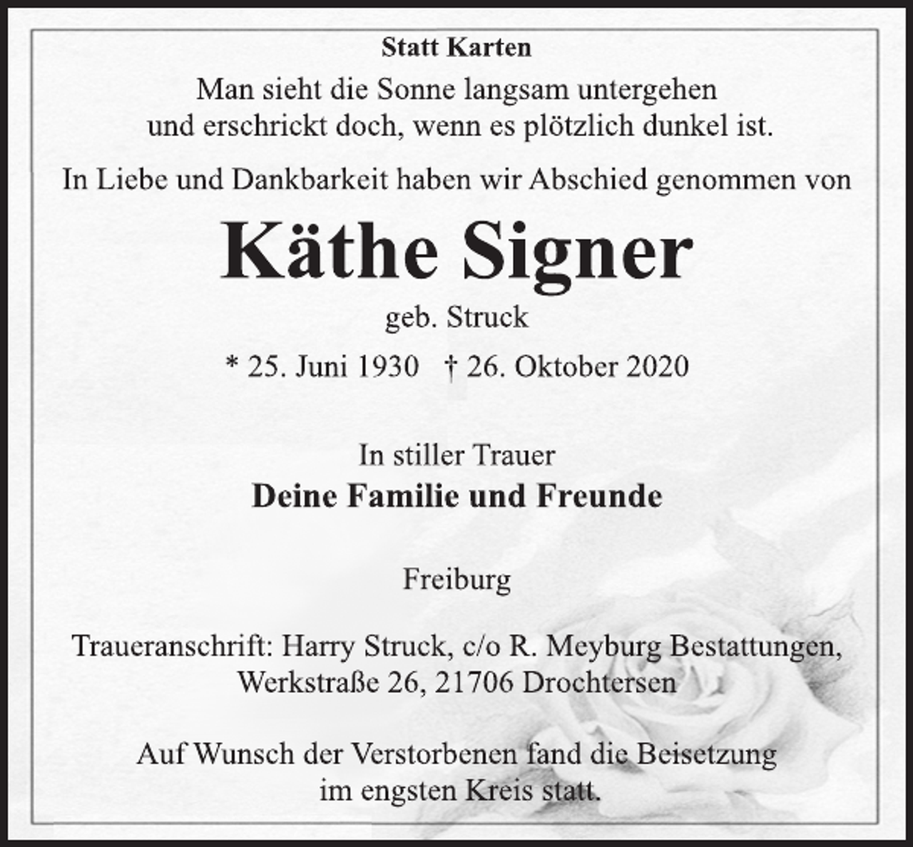 <p>Statt Karten<br />Man sieht die Sonne langsam untergehen<br />und erschrickt doch, wenn es plötzlich dunkel ist.<br />In Liebe und Dankbarkeit haben wir Abschied genommen von<br />Käthe Signer<br />geb. Struck<br />* 25. Juni 1930 † 26. Oktober 2020<br />In stiller Trauer<br />Deine Familie und Freunde<br />Freiburg<br />Traueranschrift: Harry Struck, c/o R. Meyburg Bestattungen,<br />Werkstraße 26, 21706 Drochtersen<br />Auf Wunsch der Verstorbenen fand die Beisetzung<br />im engsten Kreis statt.</p>