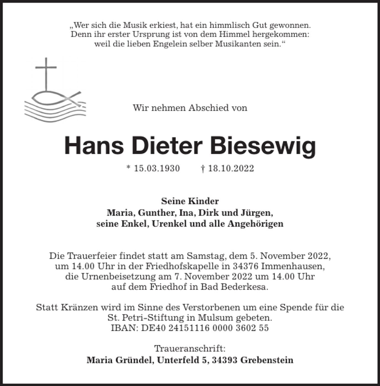 <p>„Wer sich die Musik erkiest, hat ein himmlisch Gut gewonnen.<br />Denn ihr erster Ursprung ist von dem Himmel hergekommen:<br />weil die lieben Engelein selber Musikanten sein.“<br />Wir nehmen Abschied von<br />Hans Dieter Biesewig<br />* 15.03.1930 † 18.10.2022<br />Seine Kinder<br />Maria, Gunther, Ina, Dirk und Jürgen,<br />seine Enkel, Urenkel und alle Angehörigen<br />Die Trauerfeier findet statt am Samstag, dem 5. November 2022,<br />um 14.00 Uhr in der Friedhofskapelle in 34376 Immenhausen,<br />die Urnenbeisetzung am 7. November 2022 um 14.00 Uhr<br />auf dem Friedhof in Bad Bederkesa.</p><p>Statt Kränzen wird im Sinne des Verstorbenen um eine Spende für die<br />St. Petri-Stiftung in Mulsum gebeten.<br />IBAN: DE40 24151116 0000 3602 55</p><p>Traueranschrift:<br />Maria Gründel, Unterfeld 5, 34393 Grebenstein</p>