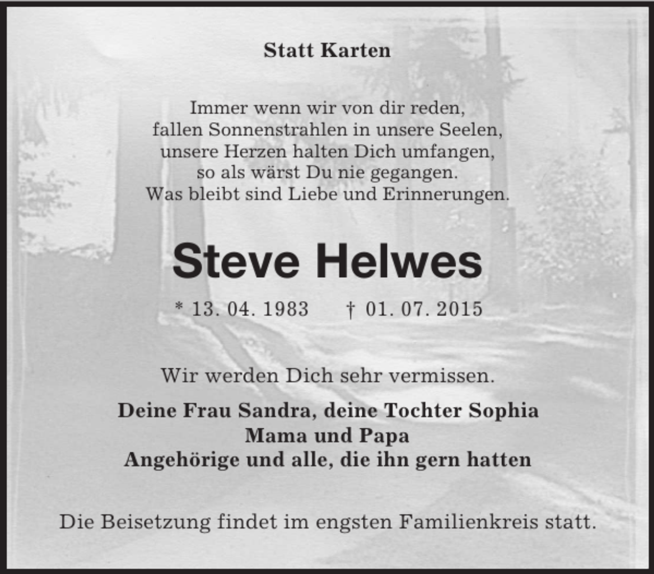 <p>Statt Karten<br />Immer wenn wir von dir reden,<br />fallen Sonnenstrahlen in unsere Seelen,<br />unsere Herzen halten Dich umfangen,<br />so als wärst Du nie gegangen.<br />Was bleibt sind Liebe und Erinnerungen.<br />Steve Helwes<br />* 13. 04. 1983 † 01. 07. 2015<br />Wir werden Dich sehr vermissen.<br />Deine Frau Sandra, deine Tochter Sophia<br />Mama und Papa<br />Angehörige und alle, die ihn gern hatten<br />Die Beisetzung findet im engsten Familienkreis statt.</p>