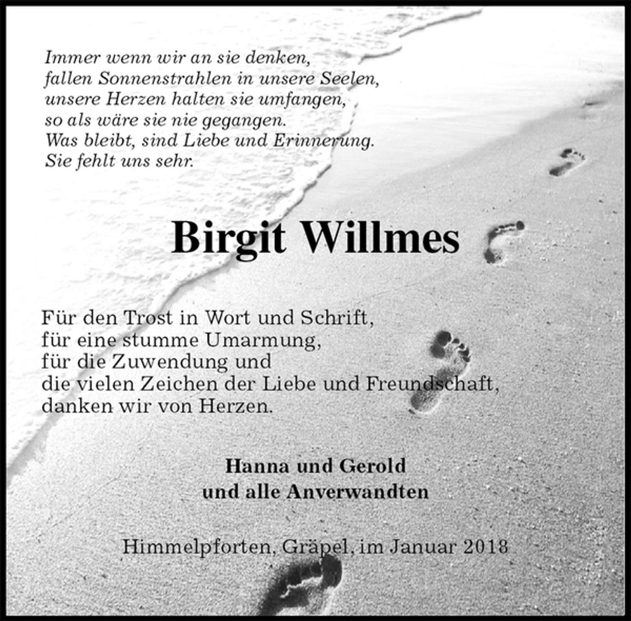 <p>Immer wenn wir an sie denken,<br />fallen Sonnenstrahlen in unsere Seelen,<br />unsere Herzen halten sie umfangen,<br />so als wäre sie nie gegangen.<br />Was bleibt, sind Liebe und Erinnerung.<br />Sie fehlt uns sehr.<br />Birgit Willmes<br />Für den Trost in Wort und Schrift,<br />für eine stumme Umarmung,<br />für die Zuwendung und<br />die vielen Zeichen der Liebe und Freundschaft,<br />danken wir von Herzen.<br />Hanna und Gerold<br />und alle Anverwandten<br />Himmelpforten, Gräpel, im Januar 2018</p>