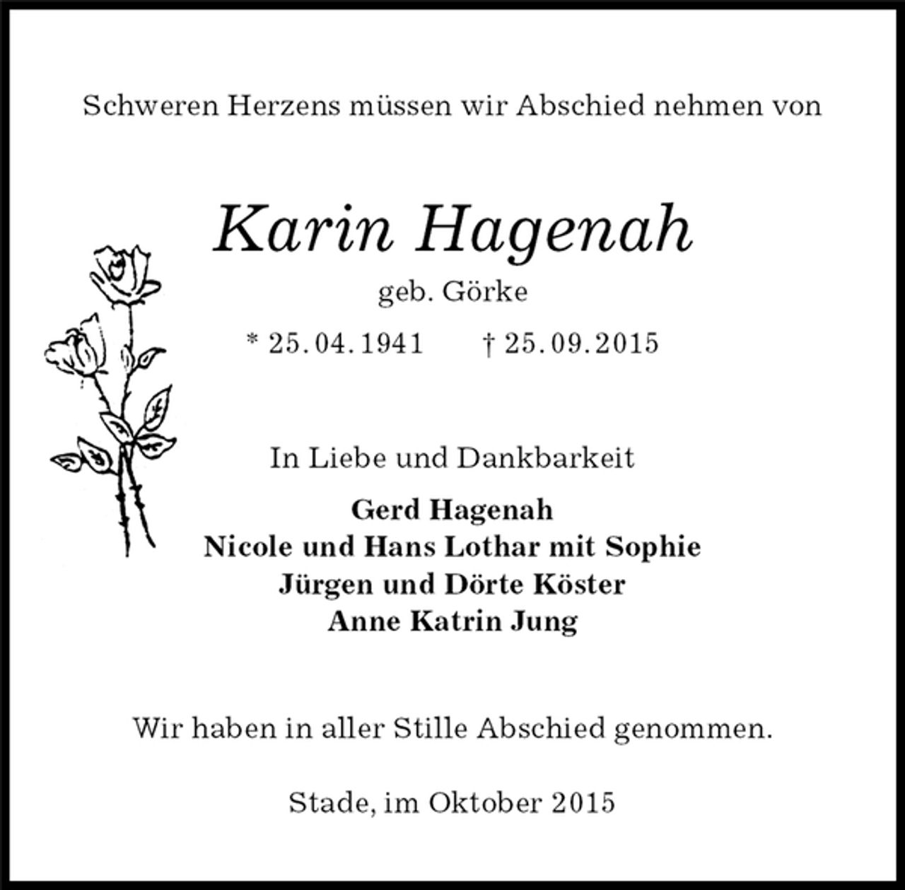 <p>Schweren Herzens müssen wir Abschied nehmen von<br />Karin Hagenah<br />geb. Görke<br />* 25. 04. 1941 † 25. 09. 2015<br />In Liebe und Dankbarkeit<br />Gerd Hagenah<br />Nicole und Hans Lothar mit Sophie<br />Jürgen und Dörte Köster<br />Anne Katrin Jung<br />Wir haben in aller Stille Abschied genommen.</p><p>Stade, im Oktober 2015</p>