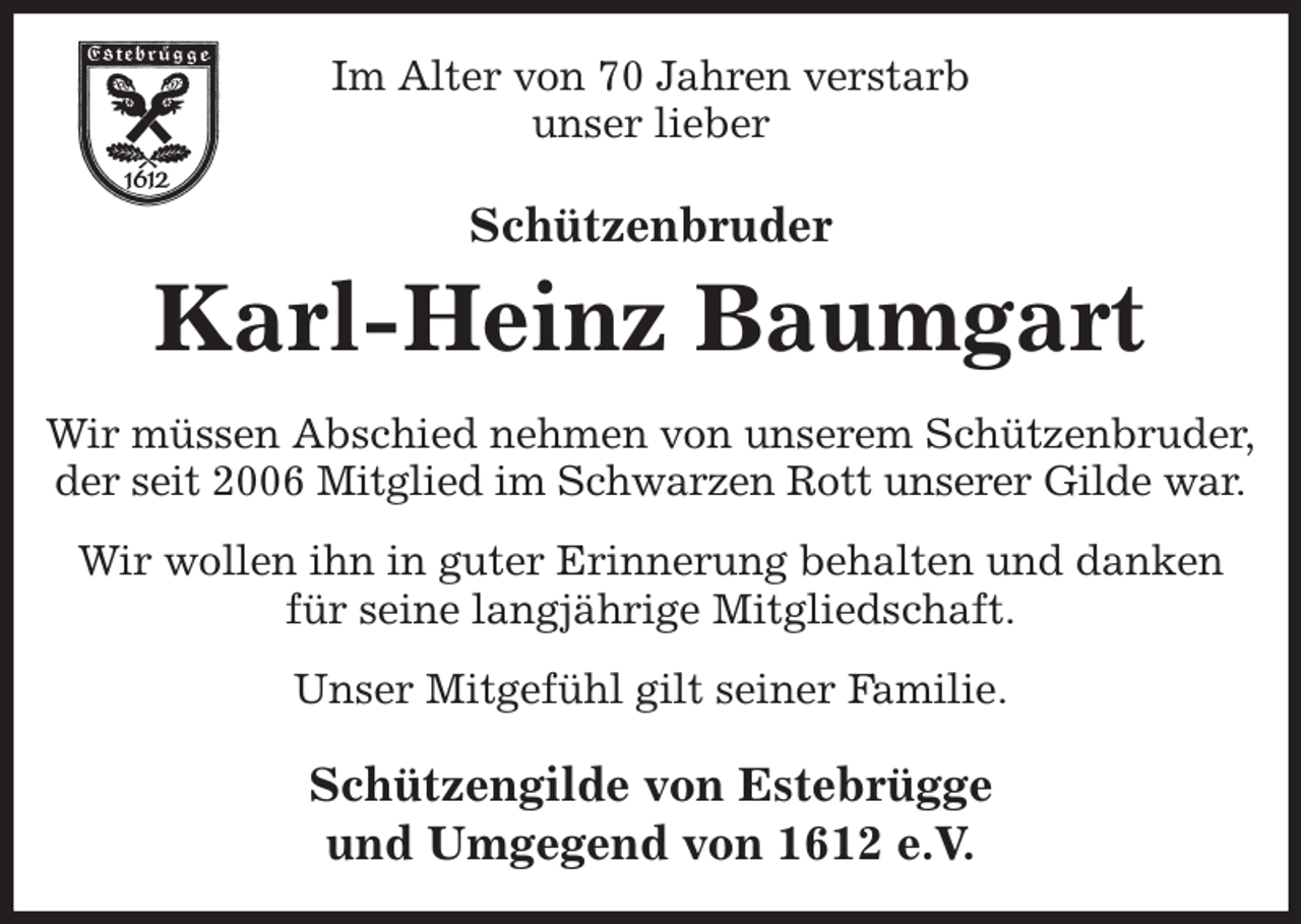 <p>Im Alter von 70 Jahren verstarb<br />unser lieber<br />Schützenbruder<br />Karl-Heinz Baumgart<br />Wir müssen Abschied nehmen von unserem Schützenbruder,<br />der seit 2006 Mitglied im Schwarzen Rott unserer Gilde war.<br />Wir wollen ihn in guter Erinnerung behalten und danken für seine langjährige Mitgliedschaft.<br />Unser Mitgefühl gilt seiner Familie.<br />Schützengilde von Estebrügge<br />und Umgegend von 1612 e.V.</p>