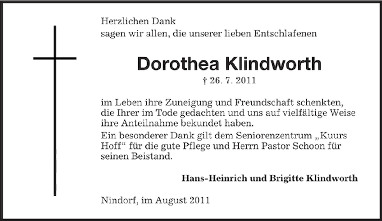 <p>Herzlichen Dank<br />sagen wir allen, die unserer lieben Entschlafenen</p><p>Dorothea Klindworth<br />† 26. 7. 2011<br />im Leben ihre Zuneigung und Freundschaft schenkten,<br />die Ihrer im Tode gedachten und uns auf vielfältige Weise<br />ihre Anteilnahme bekundet haben.<br />Ein besonderer Dank gilt dem Seniorenzentrum „Kuurs<br />Hoff“ für die gute Pflege und Herrn Pastor Schoon für<br />seinen Beistand.<br />Hans-Heinrich und Brigitte Klindworth<br />Nindorf, im August 2011</p>