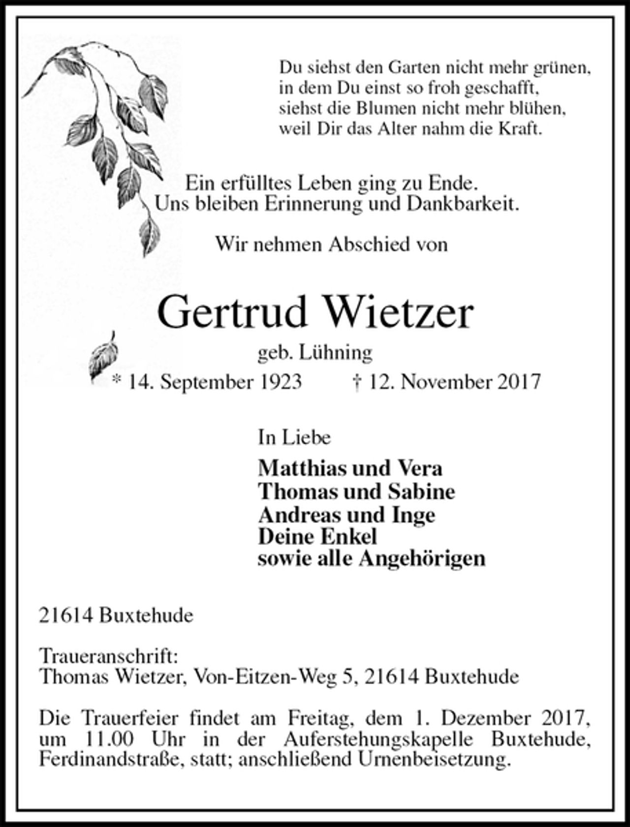 <p>Du siehst den Garten nicht mehr grünen,<br />in dem Du einst so froh geschafft,<br />siehst die Blumen nicht mehr blühen,<br />weil Dir das Alter nahm die Kraft.<br />Ein erfülltes Leben ging zu Ende.<br />Uns bleiben Erinnerung und Dankbarkeit.</p><p>Wir nehmen Abschied von<br />Gertrud Wietzer<br />geb. Lühning<br />* 14. September 1923 † 12. November 2017<br />In Liebe<br />Matthias und Vera<br />Thomas und Sabine<br />Andreas und Inge<br />Deine Enkel<br />sowie alle Angehörigen<br />21614 Buxtehude</p><p>Traueranschrift:<br />Thomas Wietzer, Von-Eitzen-Weg 5, 21614 Buxtehude</p><p>Die Trauerfeier findet am Freitag, dem 1. Dezember 2017,<br />um 11.00 Uhr in der Auferstehungskapelle Buxtehude,<br />Ferdinandstraße, statt; anschließend Urnenbeisetzung.</p>
