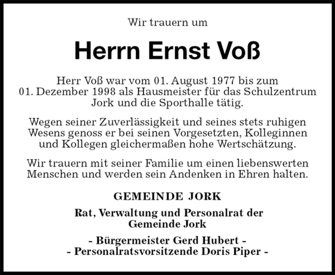 <p>Wir trauern um<br />Herrn Ernst Voß<br />GEMEINDE JORK<br />Rat, Verwaltung und Personalrat der<br />Gemeinde Jork<br />- Bürgermeister Gerd Hubert -<br />- Personalratsvorsitzende Doris Piper -<br />Herr Voß war vom 01. August 1977 bis zum<br />01. Dezember 1998 als Hausmeister für das Schulzentrum Jork und die Sporthalle tätig.<br />Wegen seiner Zuverlässigkeit und seines stets ruhigen<br />Wesens genoss er bei seinen Vorgesetzten, Kolleginnen<br />und Kollegen gleichermaßen hohe Wertschätzung.<br />Wir trauern mit seiner Familie um einen liebenswerten Menschen und werden sein Andenken in Ehren halten.</p>