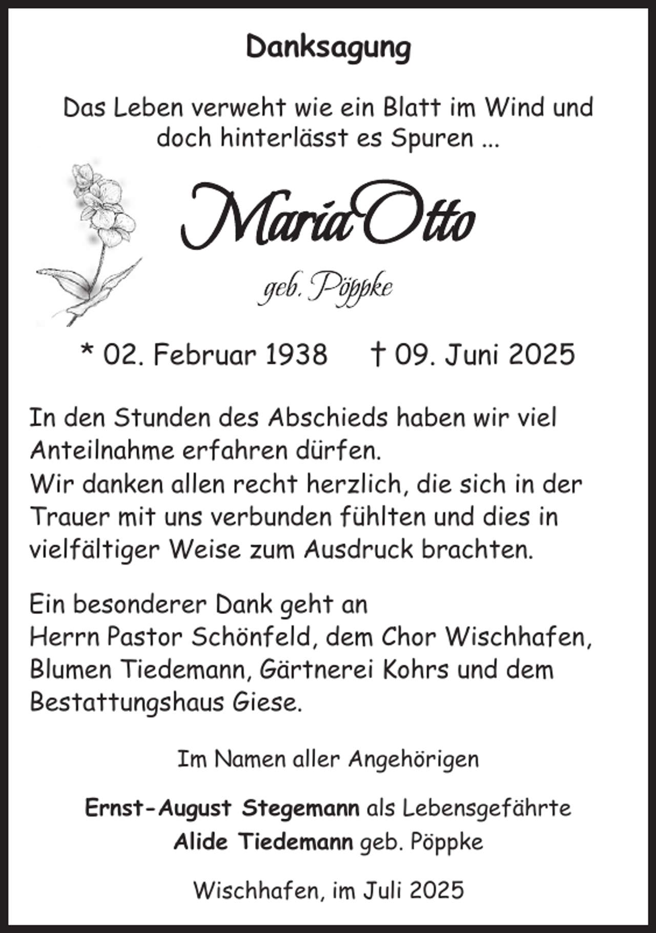 <p>Danksagung<br />Das Leben verweht wie ein Blatt im Wind und<br />doch hinterlässt es Spuren ...</p>
<p>* 02. Februar 1938</p>
<p>† 09. Juni 2025</p>
<p>In den Stunden des Abschieds haben wir viel<br />­Anteilnahme erfahren dürfen.<br />Wir danken allen recht herzlich, die sich in der<br />Trauer mit uns verbunden fühlten und dies in<br />vielfältiger Weise zum Ausdruck brachten.<br />Ein besonderer Dank geht an<br />Herrn Pastor Schönfeld, dem Chor Wischhafen,<br />Blumen Tiedemann, Gärtnerei Kohrs und dem<br />Bestattungshaus Giese.<br />Im Namen aller Angehörigen<br />Ernst-August Stegemann als Lebensgefährte<br />Alide Tiedemann geb. Pöppke<br />Wischhafen, im Juli 2025</p>