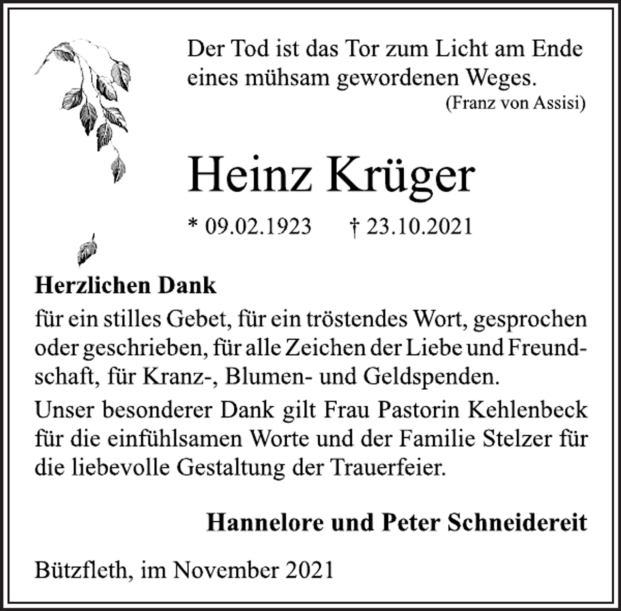 <p>Der Tod ist das Tor zum Licht am Ende<br />eines mühsam gewordenen Weges.<br />(Franz von Assisi)<br />Heinz Krüger<br />* 09.02.1923 † 23.10.2021<br />Herzlichen Dank<br />für ein stilles Gebet, für ein tröstendes Wort, gesprochen<br />oder geschrieben, für alle Zeichen der Liebe und Freundschaft,<br />für Kranz-, Blumen- und Geldspenden.<br />Unser besonderer Dank gilt Frau Pastorin Kehlenbeck<br />für die einfühlsamen Worte und der Familie Stelzer für<br />die liebevolle Gestaltung der Trauerfeier.<br />Hannelore und Peter Schneidereit<br />Bützfleth, im November 2021</p>