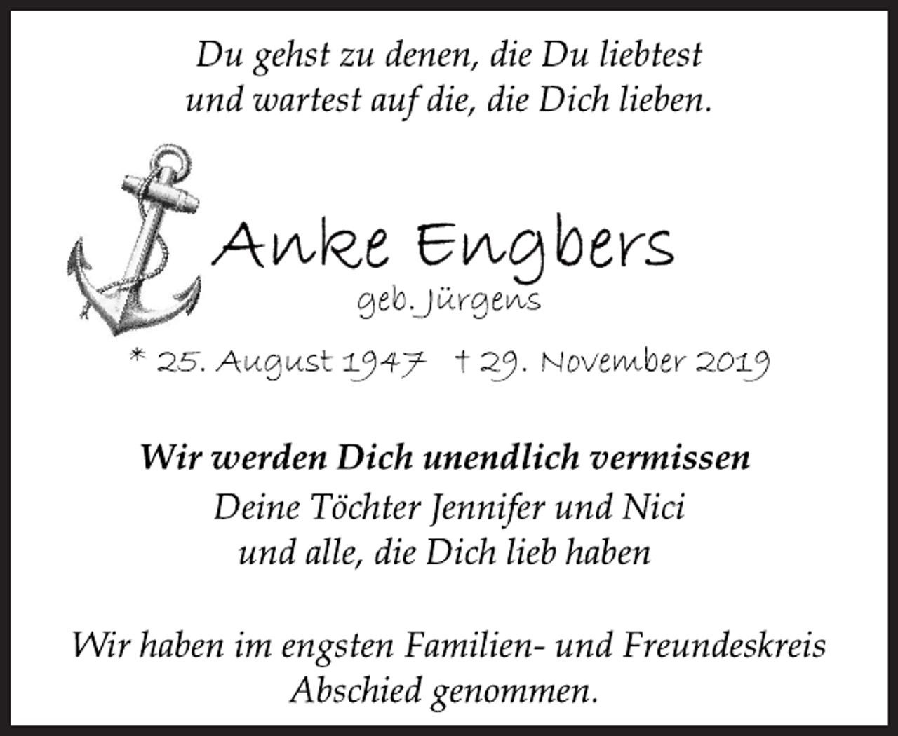 <p>Du gehst zu denen, die Du liebtest und wartest auf die, die Dich lieben<br />Anke Engbers<br />Wir werden Dich unendlich vermissen<br />geb. Jürgens * 25. August 1947 † 29. November 2019<br />Deine Töchter Jennifer und Nici und alle, die Dich lieb haben<br />Du gehst zu denen, die Du liebtest und wartest auf die, die Dich lieben.<br />Wir haben im engsten Familien- und Freundeskreis Abschied genommen.</p>