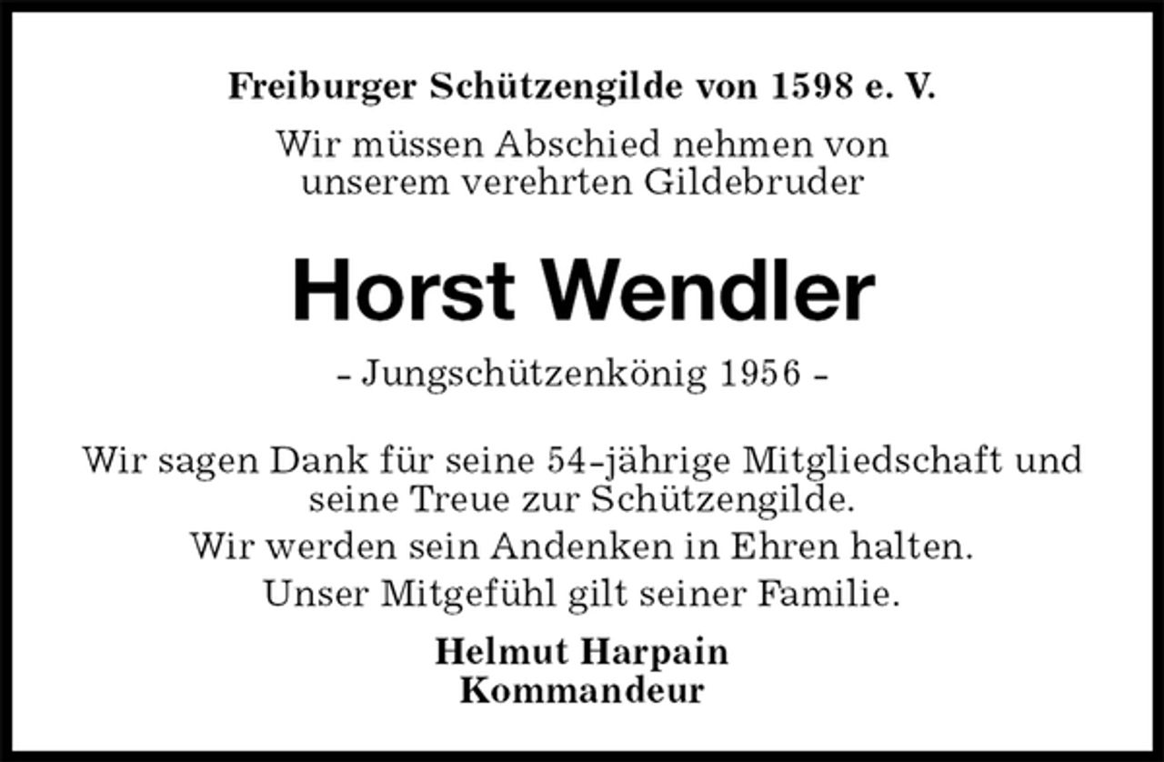<p>Freiburger Schützengilde von 1598 e. V.<br />Wir müssen Abschied nehmen von<br />unserem verehrten Gildebruder<br />Horst Wendler<br />- Jungschützenkönig 1956 -<br />Helmut Harpain<br />Kommandeur<br />Wir sagen Dank für seine 54-jährige Mitgliedschaft und seine Treue zur Schützengilde.<br />Wir werden sein Andenken in Ehren halten.<br />Unser Mitgefühl gilt seiner Familie.</p>