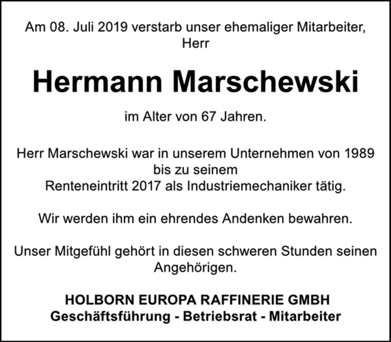 <p>Am 08. Juli 2019 verstarb unser ehemaliger Mitarbeiter,<br />Herr<br />Hermann Marschewski<br />im Alter von 67 Jahren.<br />Herr Marschewski war in unserem Unternehmen von 1989<br />bis zu seinem<br />Renteneintritt 2017 als Industriemechaniker tätig.<br />Wir werden ihm ein ehrendes Andenken bewahren.<br />Unser Mitgefühl gehört in diesen schweren Stunden seinen<br />Angehörigen.<br />HOLBORN EUROPA RAFFINERIE GMBH<br />Geschäftsführung - Betriebsrat - Mitarbeiter</p>