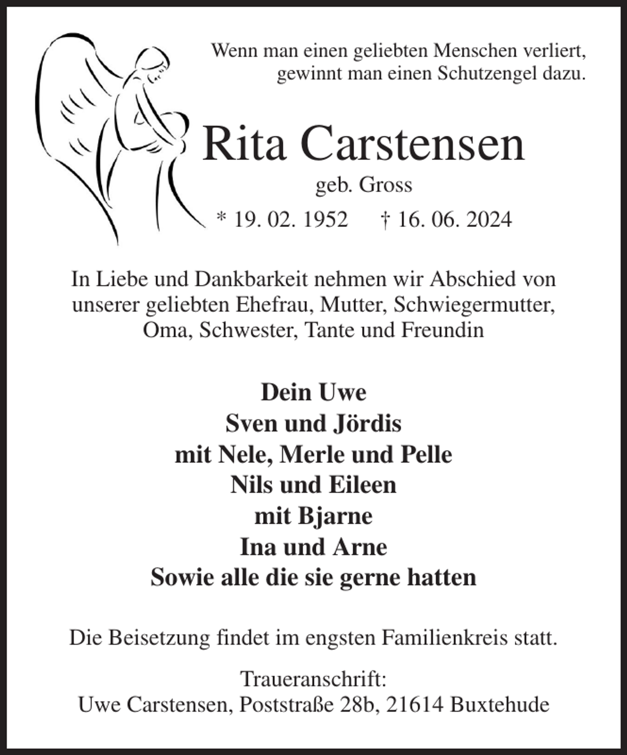 <p>Wenn man einen geliebten Menschen verliert,<br />gewinnt man einen Schutzengel dazu.<br />Rita Carstensen<br />geb. Gross<br />* 19. 02. 1952 † 16. 06. 2024<br />In Liebe und Dankbarkeit nehmen wir Abschied von<br />unserer geliebten Ehefrau, Mutter, Schwiegermutter,<br />Oma, Schwester, Tante und Freundin<br />Dein Uwe<br />Sven und Jördis<br />mit Nele, Merle und Pelle<br />Nils und Eileen<br />mit Bjarne<br />Ina und Arne<br />Sowie alle die sie gerne hatten<br />Die Beisetzung findet im engsten Familienkreis statt.<br />Traueranschrift:<br />Uwe Carstensen, Poststraße 28b, 21614 Buxtehude</p>