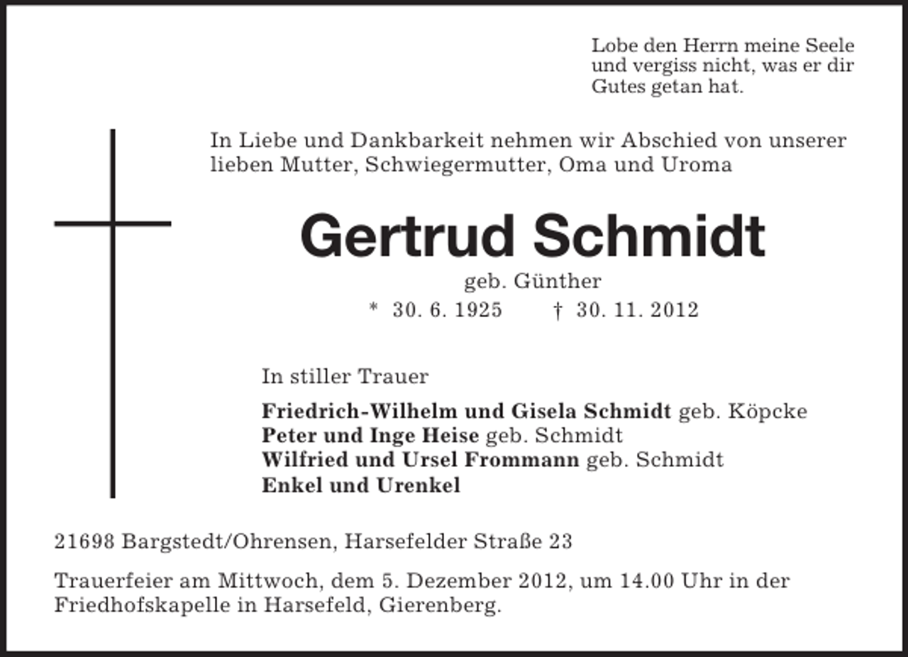 <p>Lobe den Herrn meine Seele<br />und vergiss nicht, was er dir<br />Gutes getan hat.</p><p>In Liebe und Dankbarkeit nehmen wir Abschied von unserer<br />lieben Mutter, Schwiegermutter, Oma und Uroma</p><p>Gertrud Schmidt<br />geb. Günther<br />* 30. 6. 1925<br />† 30. 11. 2012<br />In stiller Trauer<br />Friedrich-Wilhelm und Gisela Schmidt geb. Köpcke<br />Peter und Inge Heise geb. Schmidt<br />Wilfried und Ursel Frommann geb. Schmidt<br />Enkel und Urenkel<br />21698 Bargstedt/Ohrensen, Harsefelder Straße 23<br />Trauerfeier am Mittwoch, dem 5. Dezember 2012, um 14.00 Uhr in der<br />Friedhofskapelle in Harsefeld, Gierenberg.</p>