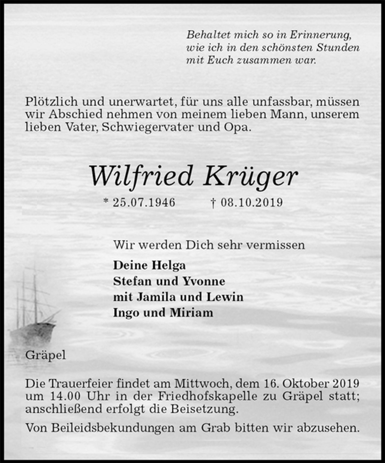 <p>Behaltet mich so in Erinnerung,<br />wie ich in den schönsten Stunden<br />mit Euch zusammen war.<br />Plötzlich und unerwartet, für uns alle unfassbar, müssen wir Abschied nehmen von meinem lieben Mann, unserem<br />lieben Vater, Schwiegervater und Opa.<br />Wilfried Krüger<br />* 25.07.1946 † 08.10.2019<br />Wir werden Dich sehr vermissen<br />Deine Helga<br />Stefan und Yvonne<br />mit Jamila und Lewin<br />Ingo und Miriam<br />Gräpel</p><p>Die Trauerfeier findet am Mittwoch, dem 16. Oktober 2019 um 14.00 Uhr in der Friedhofskapelle zu Gräpel statt; anschließend erfolgt die Beisetzung.<br />Von Beileidsbekundungen am Grab bitten wir abzusehen.</p>