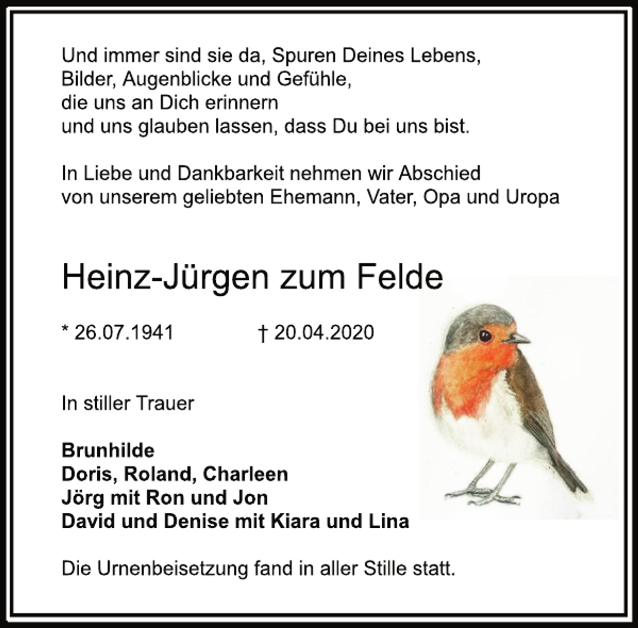 <p>Und immer sind sie da, Spuren deines Lebens,<br />Bilder, Augenblicke und Gefühle,<br />die uns an dich erinnern<br />und uns glauben lassen, dass du bei uns bist.<br />In Liebe und Dankbarkeit nehmen wir Abschied von<br />unserem geliebten Ehemann, Vater, Opa und Uropa<br />Heinz-Jürgen zum Felde<br />* 26.07.1941<br />† 20.04.2020<br />In stiller Trauer<br />Brunhilde<br />Doris, Roland, Charleen<br />Jörg mit Ron und Jon<br />David und Denise mit Kiara und Lina<br />Die Urnenbeisetzung fand in aller Stille statt.</p>