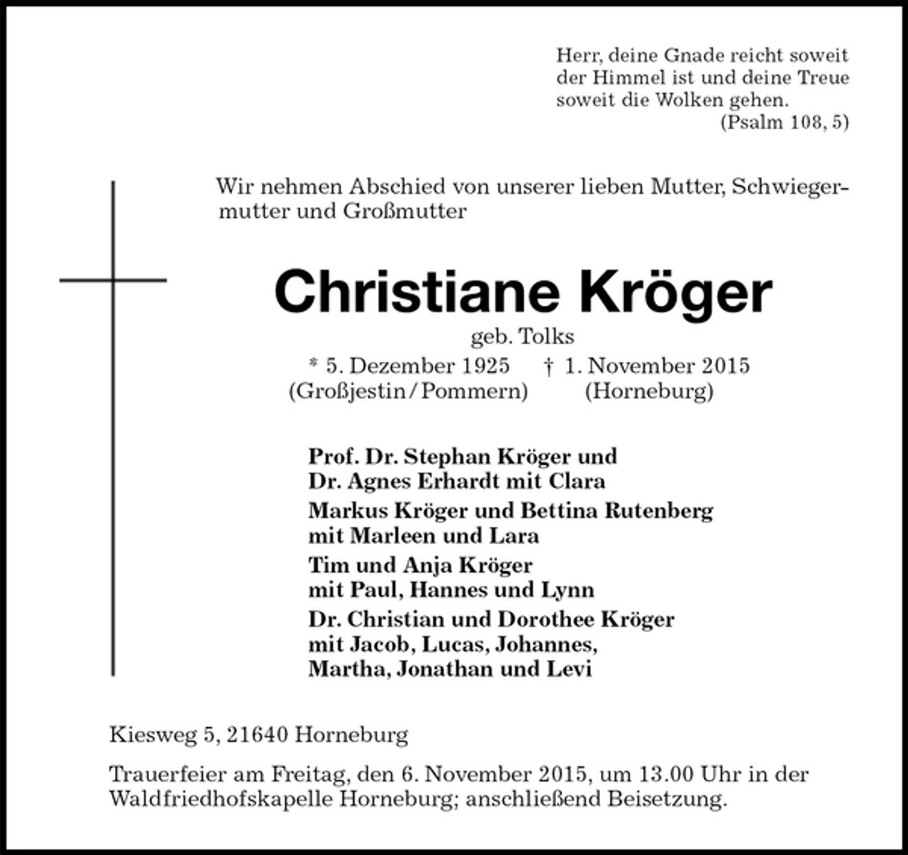 <p>Herr, deine Gnade reicht soweit<br />der Himmel ist und deine Treue<br />soweit die Wolken gehen.<br />(Psalm 108, 5)<br />Wir nehmen Abschied von unserer lieben Mutter, Schwieger-<br />mutter und Großmutter<br />Christiane Kröger<br />geb. Tolks<br />* 5. Dezember 1925 † 1. November 2015<br />(Großjestin / Pommern) (Horneburg)<br />Prof. Dr. Stephan Kröger und<br />Dr. Agnes Erhardt mit Clara<br />Markus Kröger und Bettina Rutenberg<br />mit Marleen und Lara<br />Tim und Anja Kröger<br />mit Paul, Hannes und Lynn<br />Dr. Christian und Dorothee Kröger<br />mit Jacob, Lucas, Johannes,<br />Martha, Jonathan und Levi<br />Kiesweg 5, 21640 Horneburg<br />Trauerfeier am Freitag, den 6. November 2015, um 13.00 Uhr in der<br />Waldfriedhofskapelle Horneburg; anschließend Beisetzung.</p>