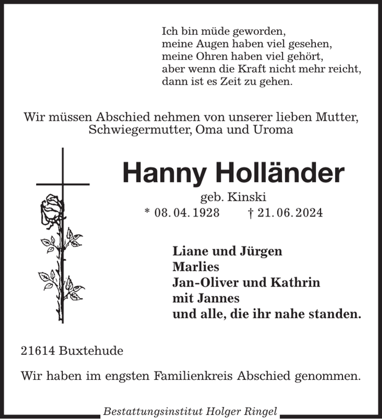 <p>Ich bin müde geworden,<br />meine Augen haben viel gesehen,<br />meine Ohren haben viel gehört,<br />aber wenn die Kraft nicht mehr reicht,<br />dann ist es Zeit zu gehen.<br />Wir müssen Abschied nehmen von unserer lieben Mutter,<br />Schwiegermutter, Oma und Uroma<br />Hanny Holländer<br />geb. Kinski<br />* 08. 04. 1928 † 21. 06. 2024<br />Liane und Jürgen<br />Marlies<br />Jan-Oliver und Kathrin<br />mit Jannes<br />und alle, die ihr nahe standen.<br />21614 Buxtehude</p><p>Wir haben im engsten Familienkreis Abschied genommen.<br />Bestattungsinstitut Holger Ringel</p>