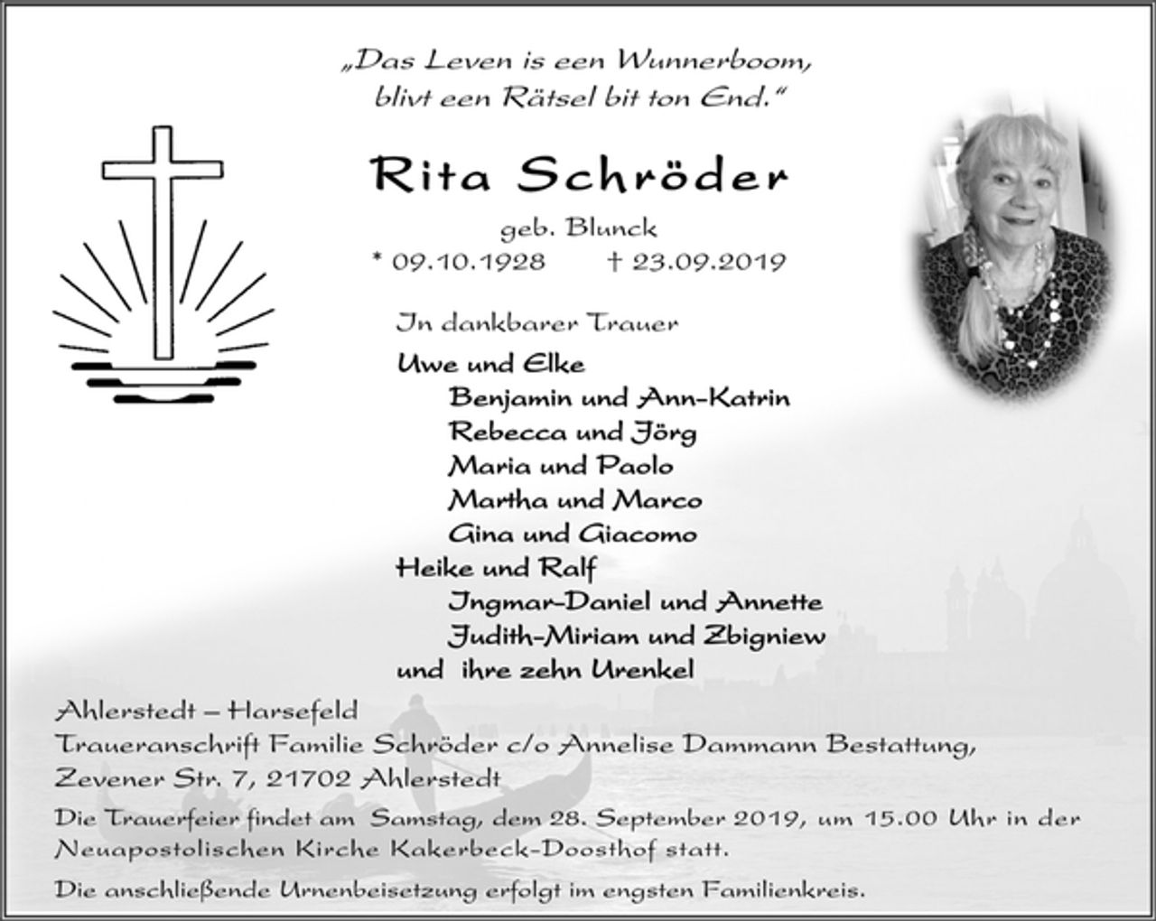 <p>„Das Leven is een Wunnerboom,<br />blivt een Rätsel bit ton End.“<br />Rita Schröder<br />geb. Blunck<br />* 09.10.1928 † 23.09.2019<br />In dankbarer Trauer<br />Uwe und Elke<br />Benjamin und Ann-Katrin<br />Rebecca und Jörg<br />Maria und Paolo<br />Martha und Marco<br />Gina und Giacomo<br />Heike und Ralf<br />Ingmar-Daniel und Annette<br />Judith-Miriam und Zbigniew<br />und ihre zehn Urenkel<br />Ahlerstedt – Harsefeld<br />Traueranschrift Familie Schröder c/o Annelise Dammann Bestattung,<br />Zevener Str. 7, 21702 Ahlerstedt<br />Die Trauerfeier findet am Samstag, dem 28. September 2019, um 15.00 Uhr in der<br />Neuapostolischen Kirche Kakerbeck-Doosthof statt.<br />Die anschließende Urnenbeisetzung erfolgt im engsten Familienkreis.</p>