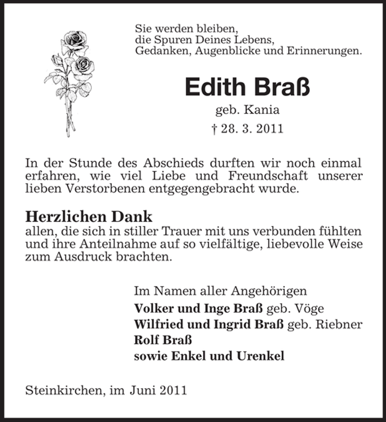 <p>Sie werden bleiben, die Spuren Deines Lebens, Gedanken, Augenblicke und Erinnerungen.</p><p>Edith Braß<br />geb. Kania † 28. 3. 2011 In der Stunde des Abschieds durften wir noch einmal erfahren, wie viel Liebe und Freundschaft unserer lieben Verstorbenen entgegengebracht wurde.</p><p>Herzlichen Dank<br />allen, die sich in stiller Trauer mit uns verbunden fühlten und ihre Anteilnahme auf so vielfältige, liebevolle Weise zum Ausdruck brachten. Im Namen aller Angehörigen Volker und Inge Braß geb. Vöge Wilfried und Ingrid Braß geb. Riebner Rolf Braß sowie Enkel und Urenkel Steinkirchen, im Juni 2011</p>