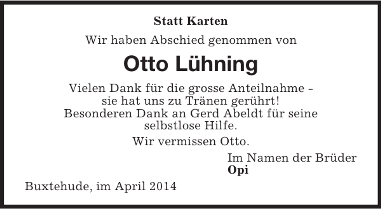 <p>Statt Karten<br />Wir haben Abschied genommen von<br />Otto Lühning<br />Vielen Dank für die grosse Anteilnahme -<br />sie hat uns zu Tränen gerührt!<br />Besonderen Dank an Gerd Abeldt für seine<br />selbstlose Hilfe.<br />Wir vermissen Otto.<br />Im Namen der Brüder<br />Opi<br />Buxtehude, im April 2014</p>