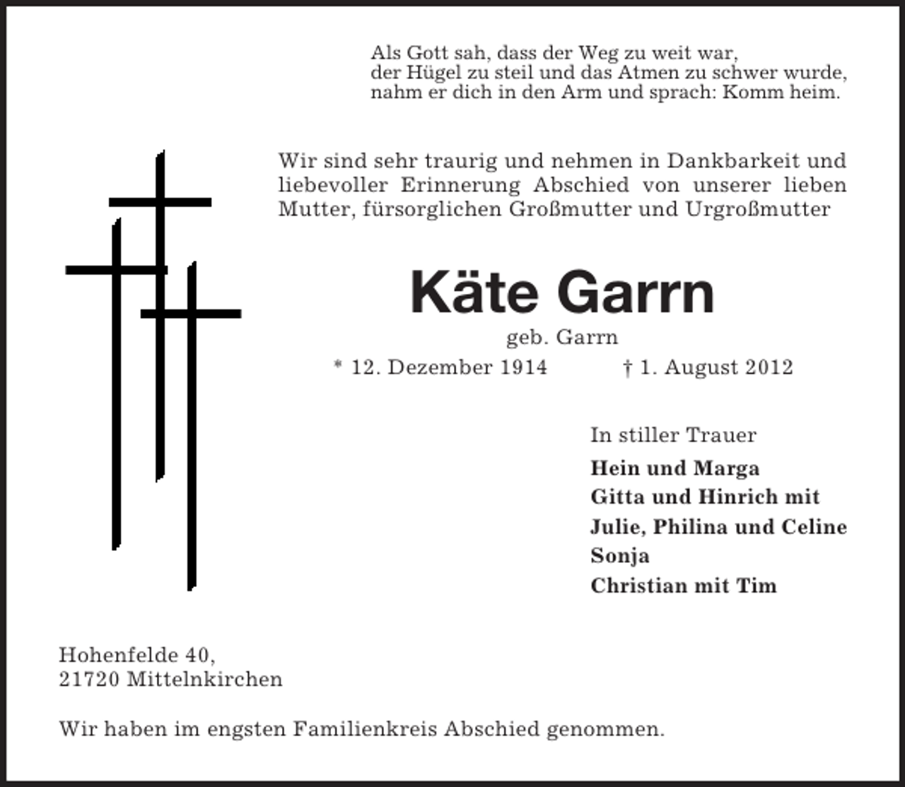 <p>Als Gott sah, dass der Weg zu weit war,<br />der Hügel zu steil und das Atmen zu schwer wurde,<br />nahm er dich in den Arm und sprach: Komm heim.</p><p>Wir sind sehr traurig und nehmen in Dankbarkeit und<br />liebevoller Erinnerung Abschied von unserer lieben<br />Mutter, fürsorglichen Großmutter und Urgroßmutter</p><p>Käte Garrn<br />geb. Garrn<br />* 12. Dezember 1914<br />† 1. August 2012<br />In stiller Trauer<br />Hein und Marga<br />Gitta und Hinrich mit<br />Julie, Philina und Celine<br />Sonja<br />Christian mit Tim<br />Hohenfelde 40,<br />21720 Mittelnkirchen<br />Wir haben im engsten Familienkreis Abschied genommen.</p>