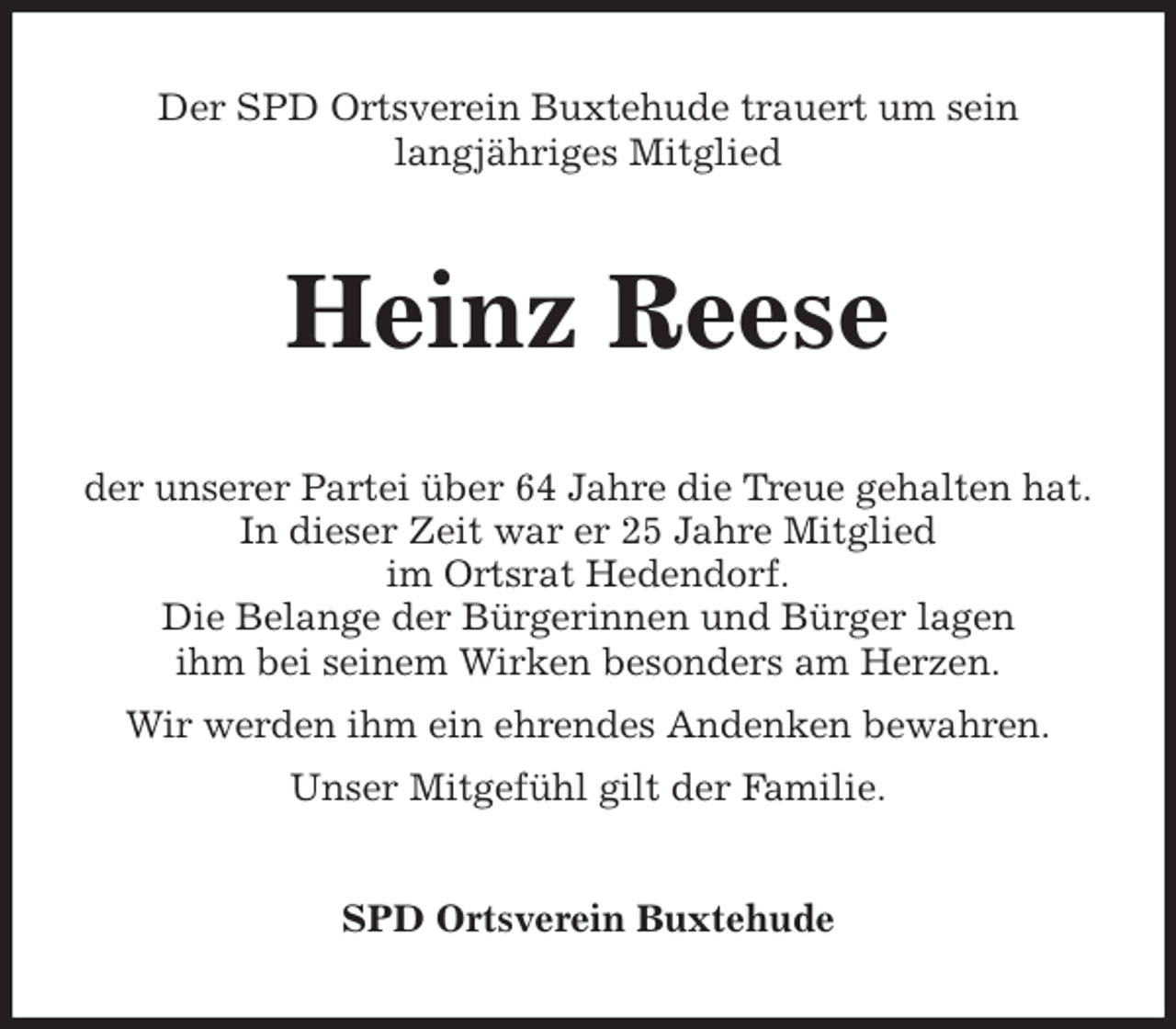 <p>Der SPD Ortsverein Buxtehude trauert um sein<br />langjähriges Mitglied<br />Heinz Reese<br />der unserer Partei über 64 Jahre die Treue gehalten hat.<br />In dieser Zeit war er 25 Jahre Mitglied<br />im Ortsrat Hedendorf.<br />Die Belange der Bürgerinnen und Bürger lagen<br />ihm bei seinem Wirken besonders am Herzen.<br />Wir werden ihm ein ehrendes Andenken bewahren.<br />Unser Mitgefühl gilt der Familie.<br />SPD Ortsverein Buxtehude</p>