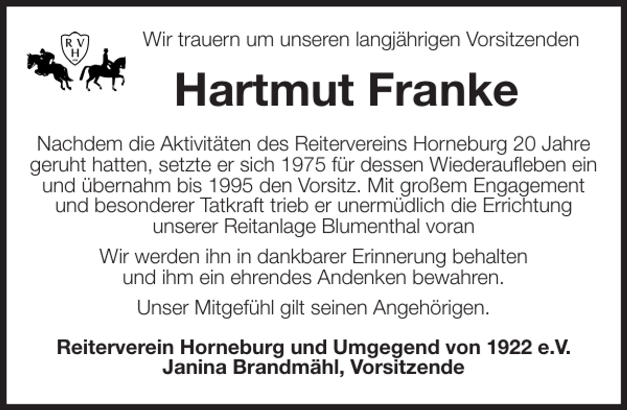 <p>Wir trauern um unseren langjährigen Vorsitzenden<br />Hartmut Franke<br />Nachdem die Aktivitäten des Reitervereins Horneburg 20 Jahre geruht hatten, setzte er sich 1975 für dessen Wiederaufleben ein und übernahm bis 1995 den Vorsitz. Mit großem Engagement<br />und besonderer Tatkraft trieb er unermüdlich die Errichtung<br />unserer Reitanlage Blumenthal voran<br />Wir werden ihn in dankbarer Erinnerung behalten<br />und ihm ein ehrendes Andenken bewahren.<br />Unser Mitgefühl gilt seinen Angehörigen.<br />Reiterverein Horneburg und Umgegend von 1922 e.V.<br />Janina Brandmähl, Vorsitzende</p>