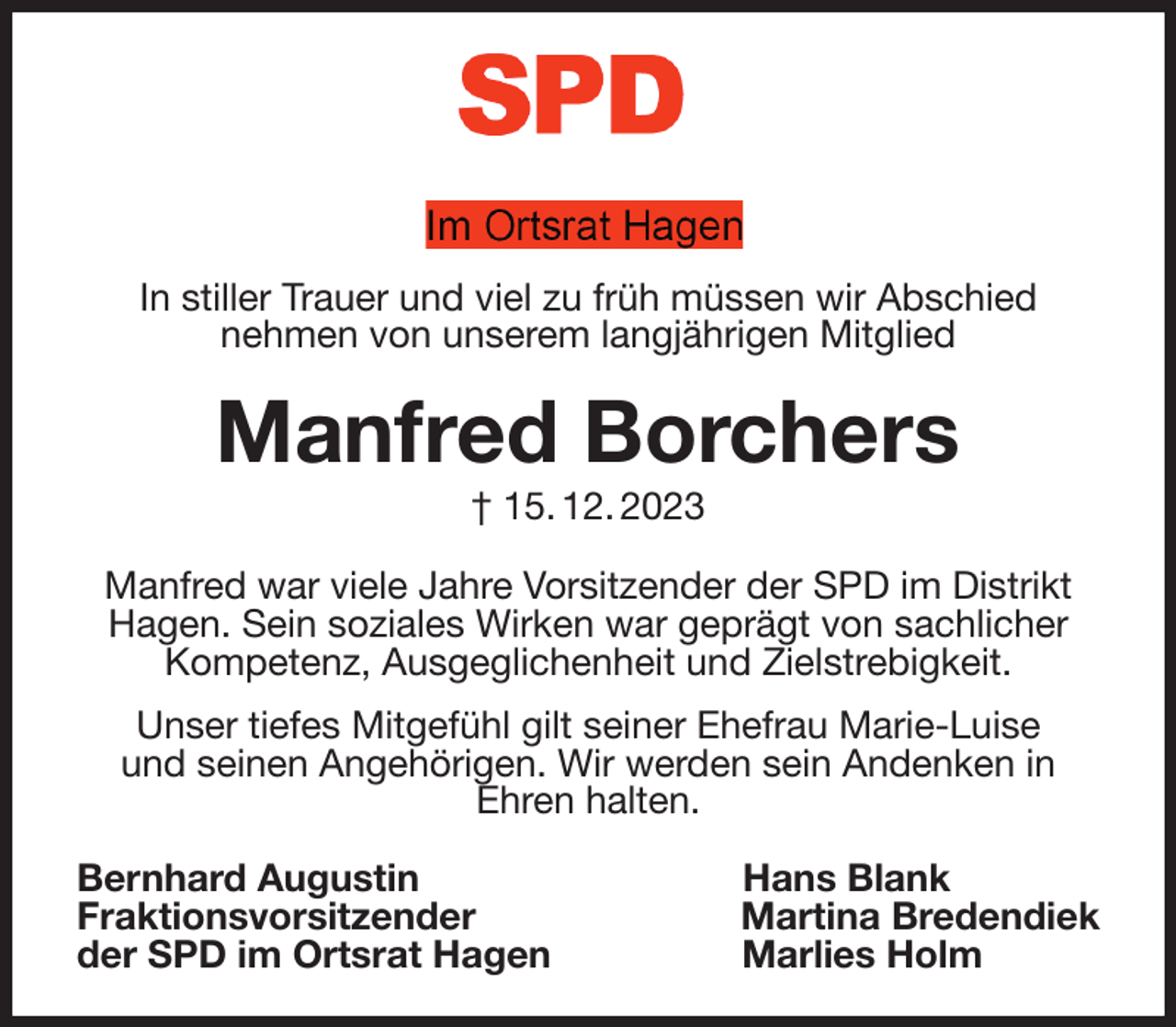 <p>In stiller Trauer und viel zu früh müssen wir Abschied<br />nehmen von unserem langjährigen Mitglied<br />Manfred Borchers<br />† 15. 12. 2023<br />Manfred war viele Jahre Vorsitzender der SPD im Distrikt Hagen. Sein soziales Wirken war geprägt von sachlicher Kompetenz, Ausgeglichenheit und Zielstrebigkeit.<br />Unser tiefes Mitgefühl gilt seiner Ehefrau Marie-Luise<br />und seinen Angehörigen. Wir werden sein Andenken in<br />Ehren halten.<br />Bernhard Augustin Hans Blank<br />Fraktionsvorsitzender Martina Bredendiek<br />der SPD im Ortsrat Hagen Marlies Holm</p>