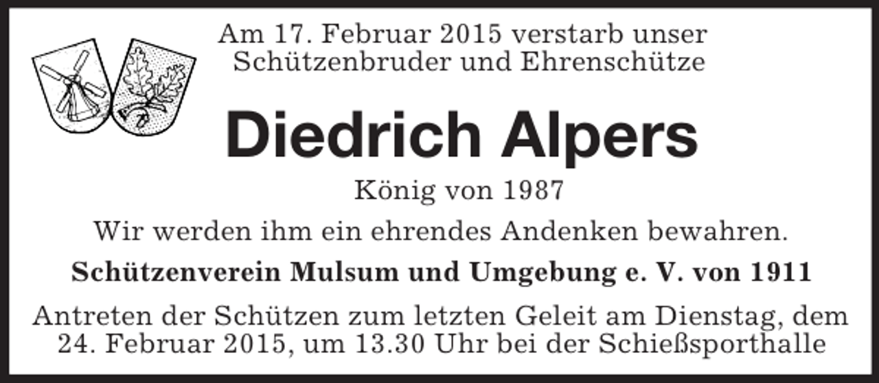 <p>Am 17. Februar 2015 verstarb unser Schützenbruder und Ehrenschütze<br />Diedrich Alpers<br />König von 1987<br />Wir werden ihm ein ehrendes Andenken bewahren.<br />Schützenverein Mulsum und Umgebung e. V. von 1911<br />Antreten der Schützen zum letzten Geleit am Dienstag, dem 24. Februar 2015, um 13.30 Uhr bei der Schießsporthalle</p>